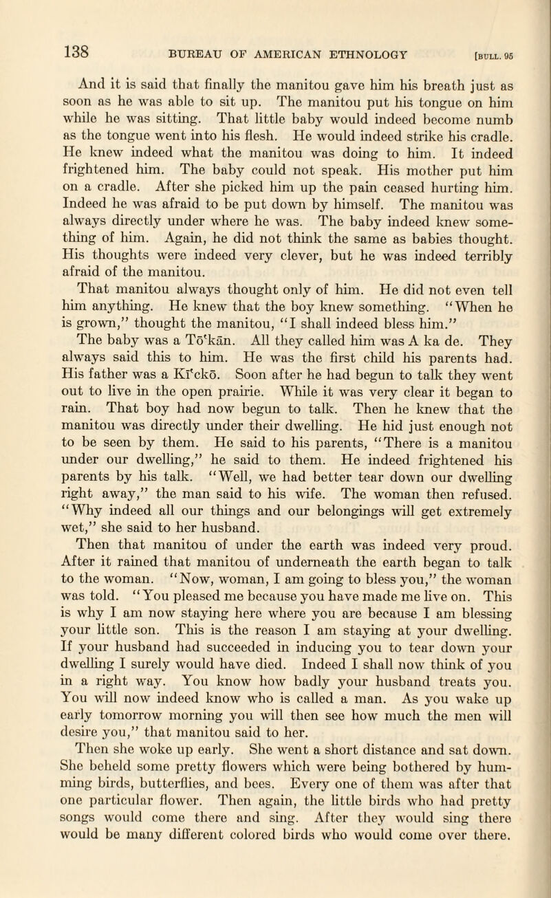 And it is said that finally the manitou gave him his breath just as soon as he was able to sit up. The manitou put his tongue on him while he was sitting. That little baby would indeed become numb as the tongue went into his flesh. He would indeed strike his cradle. He knew indeed what the manitou was doing to him. It indeed frightened him. The baby could not speak. His mother put him on a cradle. After she picked him up the pain ceased hurting him. Indeed he was afraid to be put down by himself. The manitou was always directly under where he was. The baby indeed knew some¬ thing of him. Again, he did not think the same as babies thought. His thoughts were indeed very clever, but he was indeed terribly afraid of the manitou. That manitou always thought only of him. He did not even tell him anything. He knew that the boy knew something. “When he is grown,” thought the manitou, “I shall indeed bless him.” The baby was a To'kan. All they called him was A ka de. They always said this to him. He was the first child his parents had. His father was a Kl'cko. Soon after he had begun to talk they went out to live in the open prairie. While it was veiy clear it began to rain. That boy had now begun to talk. Then he knew that the manitou was directly under their dwelling. He hid just enough not to be seen by them. He said to his parents, “There is a manitou under our dwelling,” he said to them. He indeed frightened his parents by his talk. “Well, we had better tear down our dwelling right away,” the man said to his wife. The woman then refused. “Why indeed all our things and our belongings will get extremely wet,” she said to her husband. Then that manitou of under the earth was indeed very proud. After it rained that manitou of underneath the earth began to talk to the woman. “Now, woman, I am going to bless you,” the woman was told. “ You pleased me because you have made me live on. This is why I am now staying here where you are because I am blessing your little son. This is the reason I am staying at your dwelling. If your husband had succeeded in inducing you to tear down your dwelling I surely would have died. Indeed I shall now think of you in a right way. You know how badly your husband treats you. You will now indeed know who is called a man. As you wake up early tomorrow morning you will then see how much the men will desire you,” that manitou said to her. Then she woke up early. She went a short distance and sat down. She beheld some pretty flowers which were being bothered by hum¬ ming birds, butterflies, and bees. Every one of them was after that one particular flower. Then again, the little birds who had pretty songs would come there and sing. After they would sing there would be many different colored birds who would come over there.