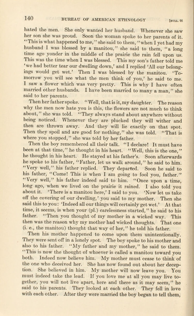 [bull. 95 hated the men. She only wanted her husband. Whenever she saw her son she was proud. Soon the woman spoke to her parents of it. “This is what happened to me, ” she said to them, “when I yet had my husband I was blessed by a manitou,” she said to them, “a long time ago yonder in the middle of the prairie the rain fell upon us. This was the time when I was blessed. This my son’s father told me ‘we had better tear our dwelling down/ and I replied ‘All our belong- ings would get wet.’ Then I was blessed by the manitou. ‘To¬ morrow you will see what the men think of you,’ he said to me. I saw a flower which was very pretty. This is why I have often married other husbands. I have been married to many a man,” she said to her parents. Then her father spoke. “Well, that is it, my daughter. The reason why the men now hate you is this, the flowers are not much to think about,” she was told. “They always stand about anywhere without being noticed. Whenever they are plucked they will wither and then are thrown away. And they will lie exactly on that spot. Then they spoil and are good for nothing,” she was told. “That is where you stopped, ” she was told by her father. Then the boy remembered all their talk. “I declare! It must have been at that time, ” he thought in his heart. “Well, this is the one,” he thought in his heart. He stayed at his father’s. Soon afterwards he spoke to his father, “Father, let us walk around,” he said to him. “Very well,” his father replied. They departed. Soon he said to his father, “Come! This is when I am going to fool you, father.” “Very well,” his father indeed said to him. “Once upon a time, long ago, when we lived on the prairie it rained. I also told you about it. ‘There is a manitou here,’ I said to you. ‘Now let us take off the covering of our dwelling, ’ you said to my mother. Then she said this to you: ‘Indeed all our things will certainly get wet.’ At that time, it seems, is when your (pi.) carelessness started,” he said to his father. “Then you thought of my mother in a wicked way. This then was the reason why my mother had wicked thoughts. That one (i. e., the manitou) thought that way of her,” he told his father. Then his mother happened to come upon them unintentionally. They were sent off in a lonely spot. The boy spoke to his mother and also to his father. “My father and my mother,” he said to them. “This is now the thought of whoever is called a manitou toward you both. Indeed now believe him. My mother must cease to think of the one who deceived her. She has now found out about her decep¬ tion. She believed in him. My mother will now leave you. You must indeed take the lead. If you love me at all you may live to¬ gether, you will not live apart, here and there as it may seem, ” he said to his parents. They looked at each other. They fell in love with each other. After they were married the boy began to tell them,