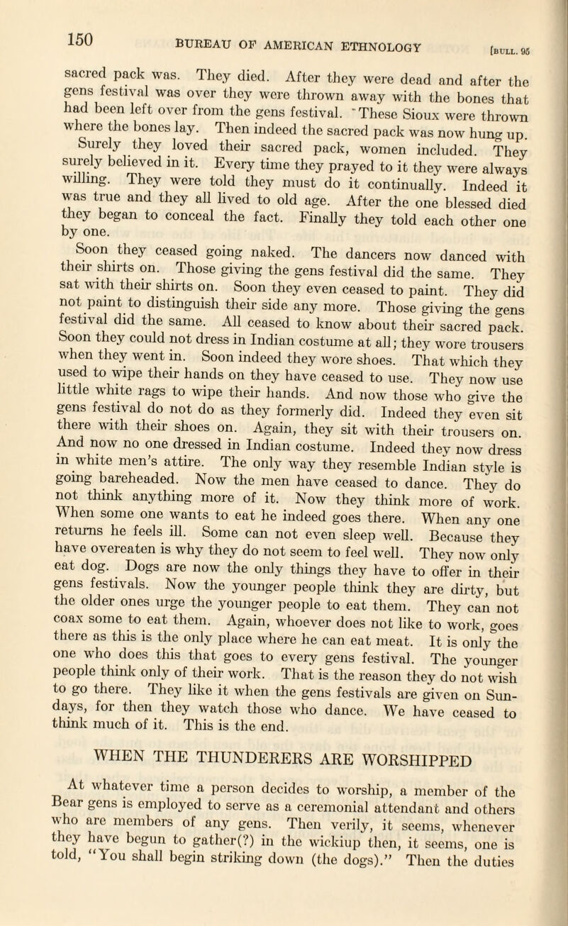 [bull. 95 sacred pack was. They died. After they were dead and after the gens festival was over they were thrown away with the bones that had been left over from the gens festival. 'These Sioux were thrown where the bones lay. Then indeed the sacred pack was now hung up. Surely they loved their sacred pack, women included. They surely believed in it. Every time they prayed to it they were always willing. They were told they must do it continually. Indeed it was true and they all lived to old age. After the one blessed died they began to conceal the fact. Finally they told each other one by one. Soon they ceased going naked. The dancers now danced with their shirts on. Those giving the gens festival did the same. They sat with their shirts on. Soon they even ceased to paint. They did not paint to distinguish their side any more. Those giving the crens festival did the same. All ceased to know about their sacred pick. Soon they could not dress in Indian costume at all; they wore trousers when they went in. Soon indeed they wore shoes. That which they used to wipe their hands on they have ceased to use. They now use little white rags to wipe their hands. And now those who give the gens festival do not do as they formerly did. Indeed they even sit there with their shoes on. Again, they sit with their trousers on And now no one dressed in Indian costume. Indeed they now dress m whlte men’s attire. The only way they resemble Indian style is going bareheaded. Now the men have ceased to dance. They do not think anything more of it. Now they think more of work. When some one wants to eat he indeed goes there. When any one returns he feels ill. Some can not even sleep well. Because they have overeaten is why they do not seem to feel well. They now only eat dog. Dogs are now the only things they have to offer in their gens festivals. Now the younger people think they are dirty, but the older ones urge the younger people to eat them. They can not coax some to eat them. Again, whoever does not like to work, goes there as this is the only place where he can eat meat. It is only the one who does this that goes to every gens festival. The younger people think only of their work. That is the reason they do not wish to go there. They like it when the gens festivals are given on Sun¬ days, for then they watch those who dance. We have ceased to think much of it. This is the end. WHEN THE THUNDERERS ARE WORSHIPPED At whatever time a person decides to worship, a member of the Bear gens is employed to serve as a ceremonial attendant and others who are members of any gens. Then verily, it seems, whenever they have begun to gather(?) in the wickiup then, it seems, one is told, “You shall begin striking down (the dogs).” Then the duties