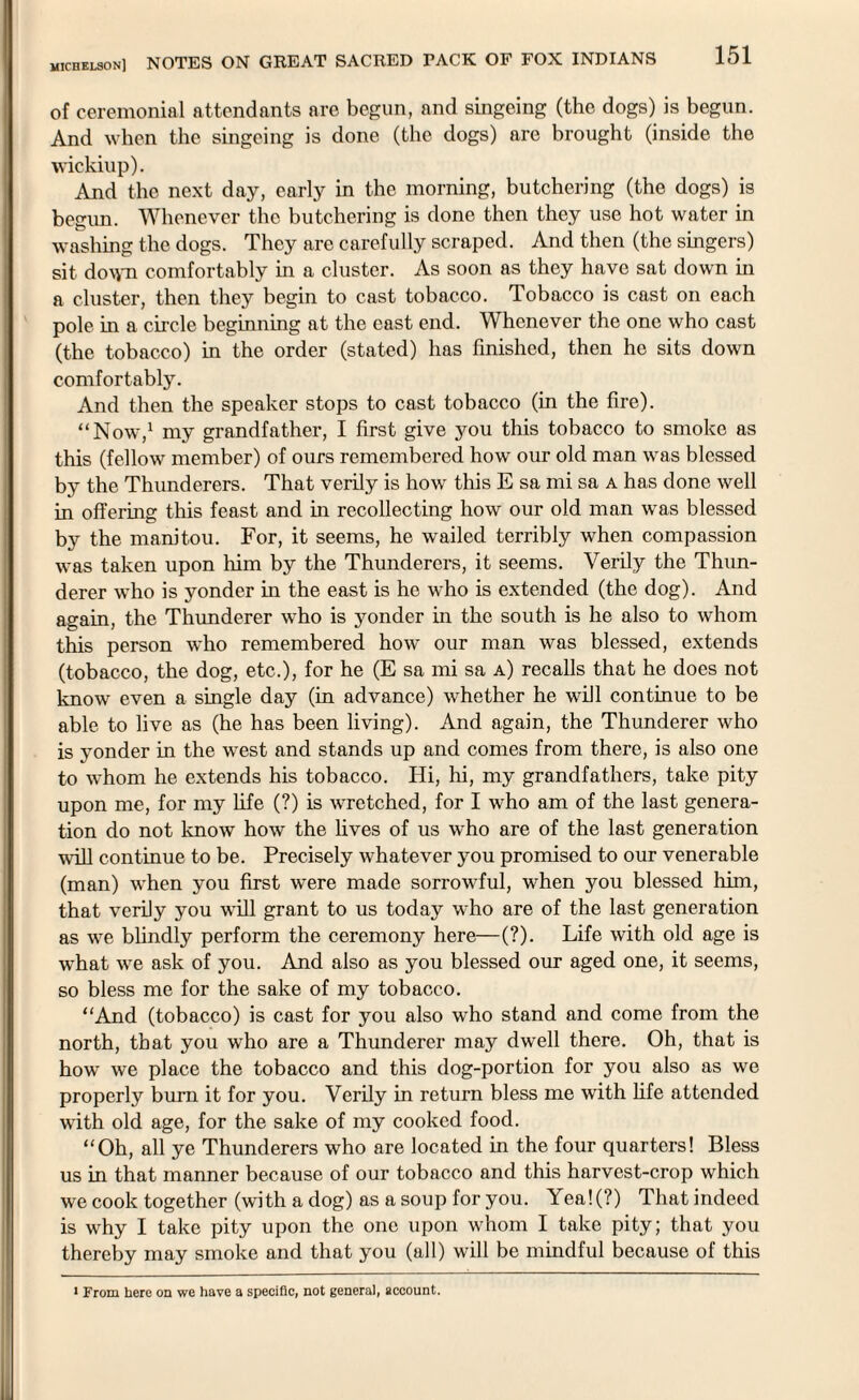 of ceremonial attendants are begun, and singeing (the dogs) is begun. And when the singeing is done (the dogs) are brought (inside the wickiup). And the next day, early in the morning, butchering (the dogs) is begun. Whenever the butchering is done then they use hot water in washing the dogs. They are carefully scraped. And then (the singers) sit do^m comfortably in a cluster. As soon as they have sat down in a cluster, then they begin to cast tobacco. Tobacco is cast on each pole in a circle beginning at the east end. Whenever the one who cast (the tobacco) in the order (stated) has finished, then ho sits down comfortably. And then the speaker stops to cast tobacco (in the fire). “Now,1 my grandfather, I first give you this tobacco to smoke as this (fellow member) of ours remembered how our old man was blessed by the Thunderers. That verily is how this E sa mi sa a has clone well in offering this feast and in recollecting how our old man was blessed by the manitou. For, it seems, he wailed terribly when compassion was taken upon him by the Thunderers, it seems. Verily the Thun¬ derer who is yonder in the east is he who is extended (the dog). And again, the Thunderer who is yonder in the south is he also to whom this person who remembered how our man was blessed, extends (tobacco, the dog, etc.), for he (E sa mi sa a) recalls that he does not know even a single day (in advance) whether he will continue to be able to live as (he has been living). And again, the Thunderer who is yonder in the west and stands up and comes from there, is also one to whom he extends his tobacco. Hi, hi, my grandfathers, take pity upon me, for my fife (?) is wretched, for I who am of the last genera¬ tion do not know how the lives of us who are of the last generation will continue to be. Precisely whatever you promised to our venerable (man) when you first were made sorrowful, when you blessed him, that verily you will grant to us today who are of the last generation as we blindly perform the ceremony here—(?). Life with old age is what we ask of you. And also as you blessed our aged one, it seems, so bless me for the sake of my tobacco. “And (tobacco) is cast for you also who stand and come from the north, that you who are a Thunderer may dwell there. Oh, that is how we place the tobacco and this dog-portion for you also as we properly burn it for you. Verily in return bless me with fife attended with old age, for the sake of my cooked food. “Oh, all ye Thunderers who are located in the four quarters! Bless us in that manner because of our tobacco and this harvest-crop which we cook together (with a dog) as a soup for you. Yea!(?) Thatindeed is why I take pity upon the one upon whom I take pity; that you thereby may smoke and that you (all) will be mindful because of this 1 From here on we have a specific, not general, account.