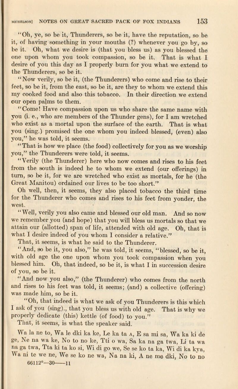 “Oh, ye, so be it, Thunderers, so be it, have the reputation, so be it, of having something in your mouths (?) whenever you go by, so be it. Oh, what we desire is (that you bless us) as you blessed the one upon whom you took compassion, so be it. That is what I desire of you this day as I properly bum for you what we extend to the Thunderers, so be it. “Now verily, so be it, (the Thunderers) who come and rise to their feet, so be it, from the east, so be it, are they to whom we extend this my cooked food and also this tobacco. In their direction we extend our open palms to them. “Come! Have compassion upon us who share the same name with you (i. e., who are members of the Thunder gens), for I am wretched who exist as a mortal upon the surface of the earth. That is what you (sing.) promised the one whom you indeed blessed, (even) also you,” he was told, it seems. “That is how we place (the food) collectively for you as we worship you,” the Thimderers were told, it seems. “Verily (the Thunderer) here who now comes and rises to his feet from the south is indeed he to whom we extend (our offerings) in turn, so be it, for we are wretched who exist as mortals, for he (the Great Manitou) ordained our lives to be too short.” Oh well, then, it seems, they also placed tobacco the third time for the Thunderer who comes and rises to his feet from yonder, the west. “Well, verily you also came and blessed our old man. And so now we remember you (and hope) that you will bless us mortals so that we attain our (allotted) span of life, attended with old age. Oh, that is what I desire indeed of you whom I consider a relative.” That, it seems, is what he said to the Thunderer. “And, so be it, you also,” he was told, it seems, “blessed, so be it, with old age the one upon whom you took compassion when you blessed him. Oh, that indeed, so be it, is what I in succession desire of you, so be it. “And now you also,” (the Thunderer) who comes from the north and rises to his feet was told, it seems; (and) a collective (offering) was made him, so be it. “Oh, that indeed is what we ask of you Thunderers is this which I ask of you (sing)., that you bless us with old age. That is why we properly dedicate (this) kettle (of food) to you.” That, it seems, is what the speaker said. Wa la ne to, Wa le dki ka ke, Le ka ta a, E sa mi sa, Wa ka ki de ge, Ne na wa ke, No to no ke, Tti o wa, Sa ka na ga twa, Li ta wa na ga twa, Tta ki ta ko si, Wi di go we, Se se ko ta ka, Wi di ka kya, V a ni te we ne, We se ko ne wa, Na na ki, A ne me dki, No to no 66112°—30-li