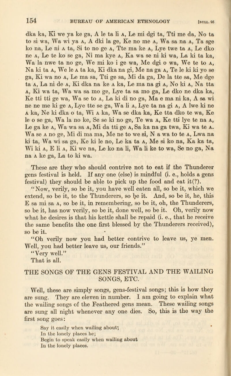 dka ka, Ki we ya ke ga, A le ta li a, Le mi dgi ta, Tti me da, No ta to si wa, Wa wi ya a, A dki la ge, Ke no me a, Wa sa na a, Ta sge ko na, Le ni a ta, Si to no ge a, Tte ma ke a, Lye twe ta a, Le dko ne a, Le te ko se ga, Ni ma kye a, Ka wa se ni ki wa, La ki ta ka, Wa la nwe ta no ge, We mi ko i ge wa, Me dgi o wa, We te to a, Na ki ta a, We le a ta ka, Ki dka na gi, Me na ga a, Te le ki ki yo se ga, Ki wa no a, Le ma sa, Tti ge sa, Mi da ga, De la tte sa, Me dge ta a, La ni de a, Ki dka na ke a ka, Le ma na gi a, No ki a, Na tta a, Ki wa ta, Wa wa sa mo ge, Lye ta sa mo ga, Le dko ne dka ka, Ke tti tti ge wa, Wa se to a, La ki di no ga, Ma e ma ni ka, A sa wi ne ne me ki ge a, Lye tte se ga, Wa li a, Lye ta na gi a, A Iwe ki ne a ka, Ne Id dka o ta, Wi a ka, Wa se dka ka, Ke tta dko te wa, Ke le o se ga, Wa la no ke, Se se Id no ge, Te wa a, Ke tti lye te na a, Le ga ke a, Wa wa sa a, Mi da tti ge a, Sa ka na ga twa, Ki wa te a. Wa se a no ge, Mi di ma ma, Me ne to we si, N a wa to te a, Lwa na ki ta, Wa wi sa ga, Ke ki le no, Le ka ta a, Me si ko na, Ka ka ta, Wi ki a, E li a, Ki we na, Le ko na li, Wa li ke to wa, Se no ga, Na na a ke ga, La to ki wa. These are they who should contrive not to eat if the Thunderer gens festival is held. If any one (else) is mindful (i. e., holds a gens festival) they should be able to pick up the food and eat it(?). “Now, verily, so be it, you have well eaten all, so be it, which we extend, so be it, to the Thunderers, so l?e it. And, so be it, he, this E sa mi sa a, so be it, in remembering, so be it, oh, the Thunderers, so be it, has now verily, so be it, done well, so be it. Oh, verily now what he desires is that his kettle shall be repaid (i. e., that he receive the same benefits the one first blessed by the Thunderers received), so be it. “Oh verily now you had better contrive to leave us, ye men. Well, you had better leave us, our friends.” “Very well.” That is all. THE SONGS OF THE GENS FESTIVAL AND THE WAILING SONGS, ETC. Well, these are simply songs, gens-festival songs; this is how they are sung. They are eleven in number. I am going to explain what the wailing songs of the Feathered gens mean. These wailing songs are sung all night whenever any one dies. So, this is the way the first song goes: Say it easily when wailing about; In the lonely places he; Begin to speak easily when wailing about In the lonely places.