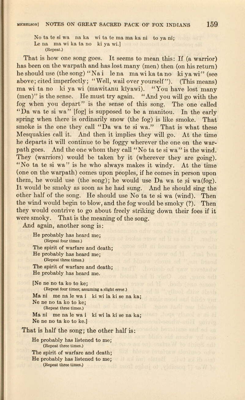 No ta te si wa na ka wi ta te ma ma ka ni to ya ni; Le 11a 111a wi ka ta no ki ya wi.] (Repeat.) That is how one song goes. It seems to mean this: If (a warrior) has been on the warpath and has lost many (men) then (on his return) he should use (the song) “ Na i le na ma wi ka ta no ki ya wi ” (see above; cited imperfectly; “Well, wail over yourself”). (This means) ma wi ta no ki ya wi (mawitAnu kiyawi). “You have lost many (men)” is the sense. He must try again. “ And you will go with the fog when you depart” is the sense of this song. The one called “Da wa te si wa” [fog] is supposed to be a manitou. In the early spring when there is ordinarily snow (the fog) is like smoke. That smoke is the one they call “Da wa te si wa.” That is what these Mesquakies call it. And then it implies they will go. At the time he departs it will continue to be foggy wherever the one on the war¬ path goes. And the one whom they call “ No ta te si wa ” is the wind. They (warriors) would be taken by it (wherever they are going). “No ta te si wa” is he who always makes it windy. At the time (one on the warpath) comes upon peoples, if he comes in person upon them, he would use (the song); he would use Da wa te si wa(fog). It would be smoky as soon as he had sung. And he should sing the other half of the song. He should use No ta te si wa (wind). Then the wind would begin to blow, and the fog would be smoky (?). Then they would contrive to go about freely striking down their foes if it were smoky. That is the meaning of the song. And again, another song is: He probably has heard me; (Repeat four times.) The spirit of warfare and death; He probably has heard me; (Repeat three times.) The spirit of warfare and death; He probably has heard me. [Ne ne no ta ko to ke; (Repeat four times; assuming a slight error.) Ma ni me na le wa i ki wi la ki se na ka; Ne ne no ta ko to ke; (Repeat three times.) Ma ni me na le wa i ki wi la ki se na ka; Ne ne no ta ko to ke.] That is half the song; the other half is: He probably has listened to me; (Repeat three times.) The spirit of warfare and death; He probably ha6 listened to me; (Repeat three times.)