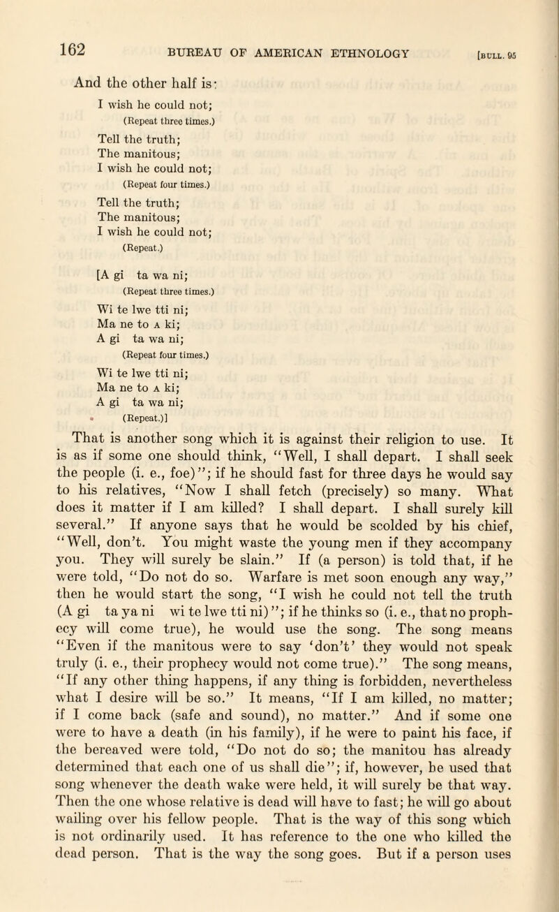 [bull. 05 And the other half is: I wish he could not; (Repeat three times.) Tell the truth; The manitous; I wish he could not; (Repeat four times.) Tell the truth; The manitous; I wish he could not; (Repeat.) [A gi ta wa ni; (Repeat three times.) Wi te lwe tti ni; Ma ne to a ki; A gi ta wa ni; (Repeat four times.) Wi te lwe tti ni; Ma ne to a ki; A gi ta wa ni; (Repeat.)! That is another song which it is against their religion to use. It is as if some one should think, “Well, I shall depart. I shall seek the people (i. e., foe)”; if he should fast for three days he would say to his relatives, “Now I shall fetch (precisely) so many. What does it matter if I am killed? I shall depart. I shall surely kill several.” If anyone says that he would be scolded by his chief, “Well, don’t. You might waste the young men if they accompany you. They will surely be slain.” If (a person) is told that, if he v/ere told, “Do not do so. Warfare is met soon enough any way,” then he would start the song, “I wish he could not tell the truth (A gi ta ya ni wi te lwe tti ni) ”; if he thinks so (i. e., that no proph¬ ecy will come true), he would use the song. The song means “Even if the manitous were to say ‘don’t’ they would not speak truly (i. e., their prophecy would not come true).” The song means, “If any other thing happens, if any thing is forbidden, nevertheless what I desire will be so.” It means, “If I am lulled, no matter; if I come back (safe and sound), no matter.” And if some one were to have a death (in his family), if he were to paint his face, if the bereaved were told, “Do not do so; the manitou has already determined that each one of us shall die”; if, however, be used that song whenever the death wake were held, it will surely be that way. Then the one whose relative is dead will have to fast; he will go about wailing over his fellow people. That is the way of this song which is not ordinarily used. It has reference to the one who killed the dead person. That is the way the song goes. But if a person uses