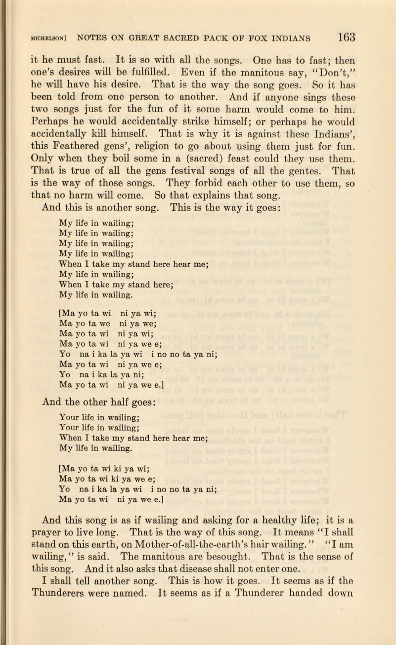 it. he must fast. It is so with all the songs. One has to fast; then one’s desires will be fulfilled. Even if the manitous say, “Don’t,” he will have his desire. That is the way the song goes. So it has been told from one person to another. And if anyone sings these two songs just for the fun of it some harm would come to him. Perhaps he would accidentally strike himself; or perhaps he would accidentally kill himself. That is why it is against these Indians’, this Feathered gens’, religion to go about using them just for fun. Only wThen they boil some in a (sacred) feast could they use them. That is true of all the gens festival songs of all the gentes. That is the way of those songs. They forbid each other to use them, so that no harm will come. So that explains that song. And this is another song. This is the way it goes: My life in wailing; My life in wailing; My life in wailing; My life in wailing; When I take my stand here hear me; My life in wailing; When I take my stand here; My life in wailing. [Ma yo ta wi ni ya wi; Ma yo ta we ni ya we; Ma yo ta wi ni ya wi; Ma yo ta wi ni ya we e; Yo na i ka la ya wi i no no ta ya ni; Ma yo ta wi ni ya we e; Yo na i ka la ya ni; Ma yo ta wi ni ya we e.] And the other half goes: Your life in wailing; Your life in wailing; When I take my stand here hear me; My life in wailing. [Ma yo ta wi ki ya wi; Ma yo ta wi ki ya we e; Yo na i ka la ya wi i no no ta ya ni; Ma yo ta wi ni ya we e.] And this song is as if wailing and asking for a healthy life; it is a prayer to live long. That is the way of this song. It means “I shall stand on this earth, on Mother-of-all-the-earth’s hair wailing. ” “I am wailing, ” is said. The manitous are besought. That is the sense of this song. And it also asks that disease shall not enter one. I shall tell another song. This is how it goes. It seems as if the Thunderers were named. It seems as if a Thunderer handed down