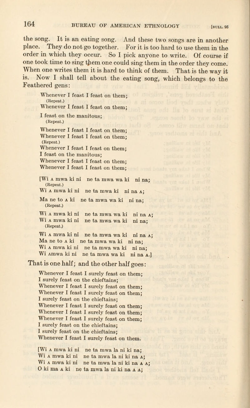 [bull. 95 the song. It is an eating song. And these two songs are in another place. They do not go together. For it is too hard to use them in the order in which they occur. So I pick anyone to write. Of course if one took time to sing tjiem one could sing them in the order they come. When one writes them it is hard to think of them. That is the way it is. Now I shall tell about the eating song, which belongs to the Feathered gens: Whenever I feast I feast on them; (Repeat.) Whenever I feast I feast on them; I feast on the manitous; (Repeat.) Whenever I feast I feast on them; Whenever I feast I feast on them; (Repeat.) Whenever I feast I feast on them; I feast on the manitous; Whenever I feast I feast on them; Whenever I feast I feast on them; [Wi a mwa ki ni ne ta mwa wa ki ni na; (Repeat.) Wi a mwa ki ni ne ta mwa ki ni na a; Ma ne to a ki ne ta mwa tva ki ni na; (Repeat.) Wi a mwa ki ni ne ta mwa wa ki ni na a; Wi a mwa ki ni ne ta mwa wa ki ni na; (Repeat.) Wi a mwa ki ni ne ta mwa wa ki ni na a; Ma ne to a ki ne ta mwa wa ki ni na; Wi a mwa ki ni ne ta mwa wa ki ni na; Wi Amwa ki ni ne ta mwa wa ki ni na a.] That is one half; and the other half goes: Whenever I feast I surely feast on them; I surely feast on the chieftains; Whenever I feast I surely feast on them; Whenever I feast I surely feast on them; I surely feast on the chieftains; Whenever I feast I surely feast on them; Whenever I feast I surely feast on them; Whenever I feast I surely feast on them; I surely feast on the chieftains; I surely feast on the chieftains; Whenever I feast I surely feast on them. [Wi a mwa ki ni ne ta mwa la ni ki na; Wi a mwa ki ni ne ta mwa la ni ki na a; Wi a mwa ki ni ne ta mwa la ni ki na a a; O ki ma a ki ne ta mwa la ni ki na a a;