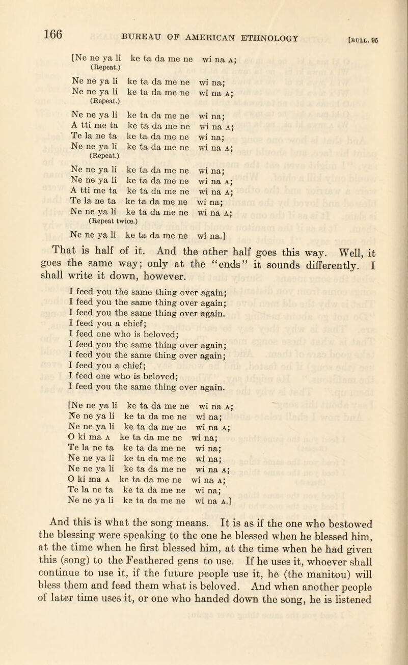 [BOLL. 06 [Nc ne ya li ke ta da me ne wi na a; (Repeat.) Ne ne ya li ke ta da me ne Ne ne ya li ke ta da me ne (Repeat.) wi na; wi na a; Ne ne ya li A tti me ta Te la ne ta Ne ne ya li (Repeat.) ke ta da me ne ke ta da me ne ke ta da me ne ke ta da me ne wi na; wi na a; wi na; wi na a; Ne ne ya li Ne ne ya li A tti me ta Te la ne ta Ne ne ya li ke ta da me ne ke ta da me ne ke ta da me ne ke ta da me ne ke ta da me ne (Repeat twice.) wi na; wi na a; wi na a; wi na; wi na a; Ne ne ya li ke ta da me ne wi na.] That is half of it. And the other half goes this way. Well, it goes the same way; only at the “ends” it sounds differently. I shall write it down, however. I feed you the same thing over again; I feed you the same thing over again; I feed you the same thing over again. I feed you a chief; I feed one who is beloved; I feed you the same thing over again; I feed you the same thing over again; I feed you a chief; I feed one who is beloved; I feed you the same thing over again. [Ne ne ya li ke ta da me ne wi na a; Ne ne ya li ke ta da me ne wi na; Ne ne ya li ke ta da me ne wi na a; 0 ki ma a ke ta da me ne wi na; Te la ne ta ke ta da me ne wi na; Ne ne ya li ke ta da me ne wi na; Ne ne ya li ke ta da me ne wi na a; 0 ki ma a ke ta da me ne wi na a; Te la ne ta ke ta da me ne wi na; Ne ne ya li ke ta da me ne wi na a.] And this is what the song means. It is as if the one who bestowed the blessing were speaking to the one he blessed when he blessed him, at the time when he first blessed him, at the time when he had given this (song) to the Feathered gens to use. If he uses it, whoever shall continue to use it, if the future people use it, he (the manitou) will bless them and feed them what is beloved. And when another people of later time uses it, or one who handed down the song, he is listened