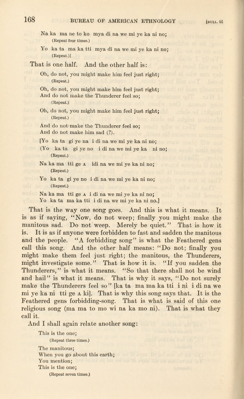 Na ka ma ne to ko mya di na we mi ye ka ni no; (Repeat four times.) Yo ka ta ma ka tti mya di na we mi ye ka ni no; (Repeat.)] That is one half. And the other half is: Oh, do not, you might make him feel just right; (Repeat.) Oh, do not, you might make him feel just right; And do not make the Thunderer feel so; (Repeat.) Oh, do not, you might make him feel just right; (Repeat.) And do not make the Thunderer feel so; And do not make him sad (?). [Yo ka ta gi ye na i di na we mi ye ka ni no; (Yo ka ta gi ye no i di na we mi ye ka ni no; (Repeat.) Na ka ma tti ge a idi na we mi ye ka ni no; (Repeat.) Yo ka ta gi ye no i di na we mi ye ka ni no; (Repeat.) Na ka ma tti ge a i di na we mi ye ka ni no; Yo ka ta ma ka tti i di na we mi ye ka ni no.] That is the way one song goes. And this is what it means. It is as if saying, “Now, do not weep; finally you might make the manitous sad. Do not weep. Merely be quiet.” That is how it is. It is as if anyone were forbidden to fast and sadden the manitous and the people. “A forbidding song” is what the Feathered gens call this song. And the other half means: “Do not; finally you might make them feel just right; the manitous, the Thunderers, might investigate some.” That is how it is. “If you sadden the Thunderers,” is what it means. “So that there shall not be wind and hail” is what it means. That is why it says, “Do not surely make the Thunderers feel so” [ka ta ma ma ka tti i ni i di na we mi ye ka ni tti ge a ki]. That is why this song says that. It is the Feathered gens forbidding-song. That is what is said of this one religious song (ma ma to mo wi na ka mo ni). That is what they call it. And I shall again relate another song: This is the one; (Repeat three times.) The manitous; When you go about this earth; You mention; This is the one; (Repeat seven times.)