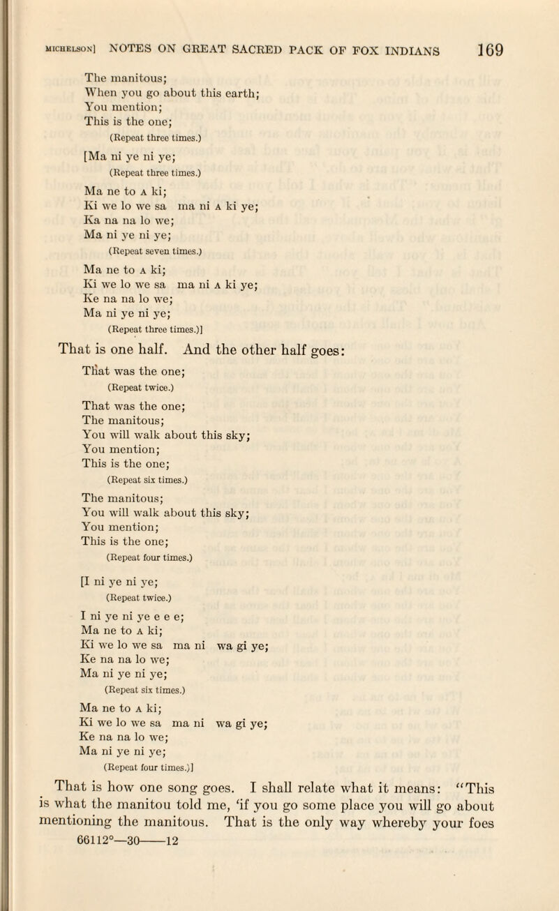 The manitous; When you go about this earth; You mention; This is the one; (Repeat three limes.) [Ma ni ye ni ye; (Repeat three times.) Ma ne to a ki; Ivi we lo we sa ma ni a ki ye; Ka na na lo we; Ma ni ye ni ye; (Repeat seven times.) Ma ne to a ki; Ki we lo we sa ma ni a ki ye; Ke na na lo we; Ma ni ye ni ye; (Repeat three times.)] That is one half. And the other half goes: Tliat was the one; (Repeat twice.) That was the one; The manitous; You will walk about this sky; You mention; This is the one; (Repeat six times.) The manitous; You will walk about this sky; You mention; This is the one; (Repeat four times.) [I ni ye ni ye; (Repeat twice.) I ni ye ni ye e e e; Ma ne to a ki; Ki we lo we sa ma ni wa gi ye; Ke na na lo we; Ma ni ye ni ye; (Repeat six times.) Ma ne to a ki; Ki we lo we sa ma ni wa gi ye; Ke na na lo we; Ma ni ye ni ye; (Repeat four times.)] That is how one song goes. I shall relate what it means: “This is what the manitou told me, ‘if you go some place you will go about mentioning the manitous. That is the only way wherebj^ your foes 66112°—30-12