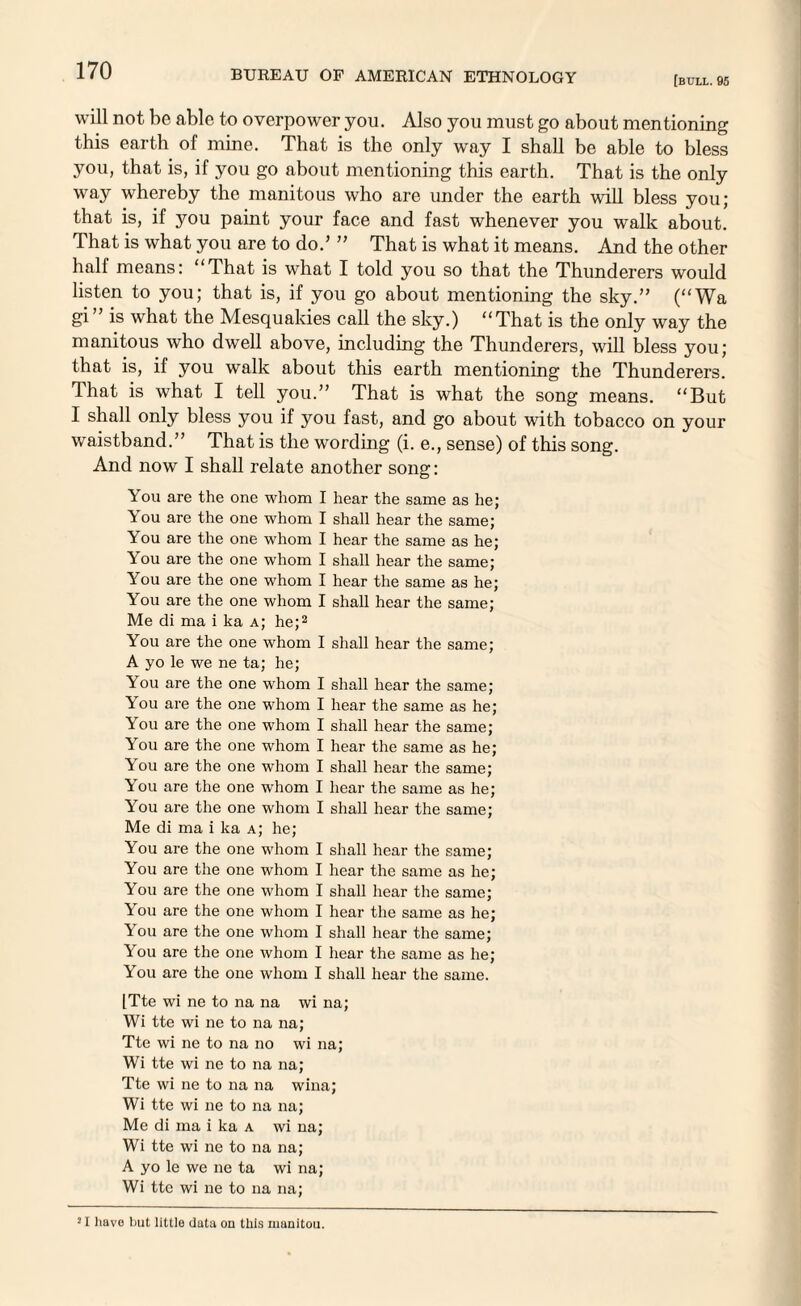 [bull. 95 will not be able to overpower you. Also you must go about mentioning this earth of mine. That is the only way I shall be able to bless you, that is, if you go about mentioning this earth. That is the only way whereby the manitous who are under the earth will bless you; that is, if you paint your face and fast whenever you walk about. That is what you are to do.’ ” That is what it means. Amd the other half means: “That is what I told you so that the Thunderers would listen to you; that is, if you go about mentioning the sky.” (“Wa gi is what the Mesquakies call the sky.) “That is the only way the manitous who dwell above, including the Thunderers, will bless you; that is, if you walk about this earth mentioning the Thunderers. That is what I tell you.” That is what the song means. “But I shall only bless you if you fast, and go about with tobacco on your waistband.” That is the wording (i. e., sense) of this song. And now I shall relate another song: You are the one whom I hear the same as he; You are the one whom I shall hear the same; You are the one whom I hear the same as he; You are the one whom I shall hear the same; You are the one whom I hear the same as he; You are the one whom I shall hear the same; Me di ma i ka a; he;2 You are the one whom I shall hear the same; A yo le we ne ta; he; You are the one whom I shall hear the same; You are the one whom I hear the same as he; You are the one whom I shall hear the same; You are the one whom I hear the same as he; You are the one whom I shall hear the same; You are the one -whom I hear the same as he; You are the one whom I shall hear the same; Me di ma i ka a; he; You are the one whom I shall hear the same; You are the one whom I hear the same as he; You are the one whom I shall hear the same; You are the one whom I hear the same as he; You are the one whom I shall hear the same; You are the one whom I hear the same as he; You are the one whom I shall hear the same. ITte wi ne to na na wi na; Wi tte wi ne to na na; Tte wi ne to na no wi na; Wi tte wi ne to na na; Tte wi ne to na na wina; Wi tte wi ne to na na; Me di ma i ka a wi na; Wi tte wi ne to na na; A yo le we ne ta wi na; Wi tte wi ne to na na; 21 have but little Uuta on this rnanitou.