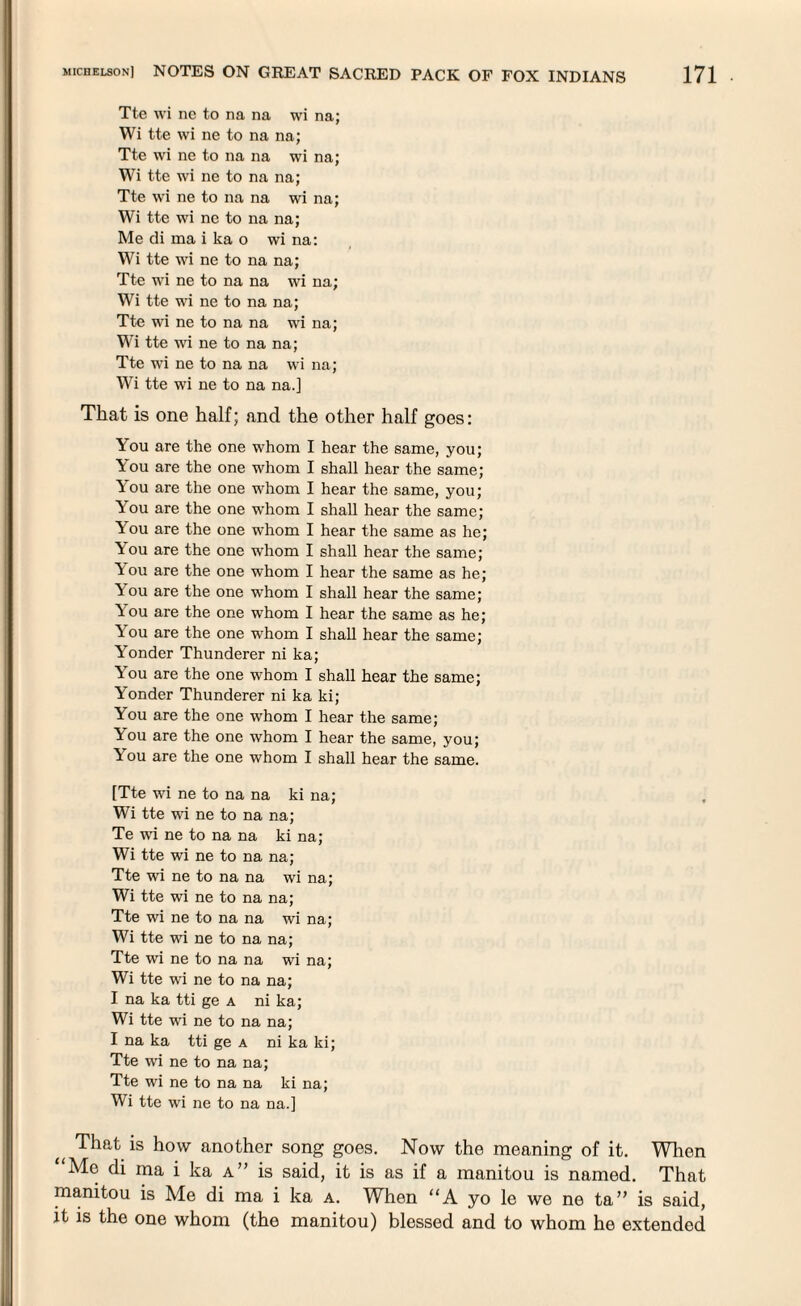 Tte wi nc to na na wi na; Wi tte wi ne to na na; Tte wi ne to na na wi na; Wi tte wi ne to na na; Tte wi ne to na na wi na; Wi tte wi ne to na na; Me di ma i ka o wi na: Wi tte wi ne to na na; Tte wi ne to na na wi na; Wi tte wi ne to na na; Tte wi ne to na na wi na; Wi tte wi ne to na na; Tte wi ne to na na wi na; Wi tte wi ne to na na.] That is one half; and the other half goes: You are the one whom I hear the same, you; You are the one whom I shall hear the same; You are the one whom I hear the same, you; You are the one whom I shall hear the same; A ou are the one whom I hear the same as he; You are the one whom I shall hear the same; You are the one whom I hear the same as he; You are the one whom I shall hear the same; You are the one whom I hear the same as he; You are the one whom I shall hear the same; Yonder Thunderer ni ka; You are the one whom I shall hear the same; Yonder Thunderer ni ka ki; You are the one whom I hear the same; You are the one whom I hear the same, you; \ ou are the one whom I shall hear the same. [Tte wi ne to na na ki na; Wi tte wi ne to na na; Te wi ne to na na ki na; Wi tte wi ne to na na; Tte wi ne to na na wi na; Wi tte wi ne to na na; Tte wi ne to na na wi na; Wi tte wi ne to na na; Tte wi ne to na na wi na; Wi tte wi ne to na na; I na ka tti ge a ni ka; Wi tte wi ne to na na; I na ka tti ge a ni ka ki; Tte wi ne to na na; Tte wi ne to na na ki na; Wi tte wi ne to na na.] That is how another song goes. Now the meaning of it. When Me di ma i ka a” is said, it is as if a manitou is named. That manitou is Me di ma i ka a. When “A yo le we ne ta” is said, it is the one whom (the manitou) blessed and to whom he extended