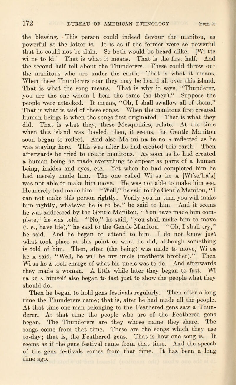 the blessing. • This person could indeed devour the manitou, as powerful as the latter is. It is as if the former were so powerful that he could not be slain. So both would be heard alike. [Wi tte wi ne to Id.] That is what it means. That is the first half. And the second half tell about the Thunderers. These could throw out the manitous who are under the earth. That is what it means. When these Thunderers roar they may be heard all over this island. That is what the song means. That is why it says, “Thunderer, you are the one whom I hear the same (as they).” Suppose the people were attacked. It means, “Oh, I shall swallow all of them.” That is what is said of these songs. When the manitous first created human beings is when the songs first originated. That is what they did. That is what they, these Mesqualdes, relate. At the time when this island was flooded, then, it seems, the Gentle Manitou soon began to reflect. And also Ma mi na te no a reflected as he was staying here. This was after he had created this earth. Then afterwards he tried to create manitous. As soon as he had created a human being he made everything to appear as parts of a human being, insides and eyes, etc. Yet when he had completed him he had merely made him. The one called Wi sa ke a [Wi'sA'ka'A] was not able to make him move. He was not able to make him see. He merely had made him. “Well,” he said to the Gentle Manitou, “I can not make this person rightly. Verily you in turn you will make him rightly, whatever he is to be,” he said to him. And it seems he was addressed by the Gentle Manitou, “You have made him com¬ plete,” he was told. “No,” he said, “you shall make him to move (i. e., have life),” he said to the Gentle Manitou. “Oh, I shall try,” he said. And he began to attend to him. I do not know just what took place at this point or what he did, although something is told of him. Then, after (the being) was made to move, Wi sa ke a said, “Well, he will be my uncle (mother’s brother).” Then Wi sa ke a took charge of what his uncle was to do. And afterwards they made a woman. A little while later they began to fast. Wi sa ke a himself also began to fast just to show the people what they should do. Then he began to hold gens festivals regularly. Then after a long time the Thunderers came; that is, after he had made all the people. At that time one man belonging to the Feathered gens saw a Thun¬ derer. At that time the people who are of the Feathered gens began. The Thunderers are they whose name they share. The songs come from that time. These are the songs which they use to-day; that is, the Feathered gens. That is how one song is. It seems as if the gens festival came from that time. And the speech of the gens festivals comes from that time. It has been a long time ago.