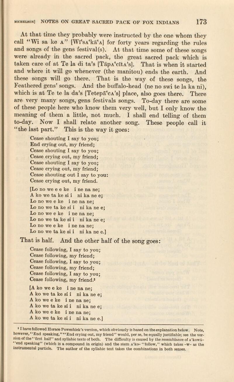 At that time they probably were instructed by the one whom they call “Wi sa ke a” [Wi'sA'ka'A] for forty years regarding the rules and songs of the gens festival (s). At that time some of these songs were already in the sacred pack, the great sacred pack which is taken care of at Te la di ta’s [TapA'citA’s]. That is when it started and where it will go whenever (the manitou) ends the earth. And these songs will go there. That is the way of these songs, the Feathered gens’ songs. And the buffalo-head (ne no swi te la ka ni), which is at Te te la da’s [Tetepa'cA’s] place, also goes there. There are very many songs, gens festivals songs. To-day there are some of these people here who know them very well, but I only know the meaning of them a little, not much. I shall end telling of them to-day. Now I shall relate another song. These people call it “the last part.” This is the way it goes: Cease shouting I say to you; End crying out, my friend; Cease shouting I say to you; Cease crying out, my friend; Cease shouting I say to you; Cease crying out, my friend; Cease shouting out I say to you: Cease crying out, my friend. [Lo no we e e ke i ne na ne; A ko we ta ke si i ni ka ne e; Lo no we e ke i ne na ne; Lo no we ta ke si i ni ka ne e; Lo no we e ke i ne na ne; Lo no we ta ke si i ni ka ne e; Lo no we e ke i ne na ne; Lo no we ta ke si i ni ka ne e.] That is half. And the other half of the song goes: Cease following, I say to you; Cease following, my friend; Cease following, I say to you; Cease following, my friend; Cease following, I say to you; Cease following, my friend.® [A ko we e ke i ne na ne; A ko we ta ke si i ni ka ne e; A ko we e ke i ne na ne; A ko we ta ke si i ni ka ne e; A ko we e ke i ne na ne; A ko we ta ke si i ni ka ne e.] 3 I have followed Horace Poweshiek’s version, which obviously is based on the explanation below. Note, however, “End speaking,” “End crying out, my friend” would, per se, be equally justifiable; see the ver¬ sion of the“first half” and syllabic texts of both. The difficulty is caused by the resemblance of A'kowii- “end speaking” (which is a compound in origin) and the stem A'ko- “follow,” which takes -w- as the instrumental particle. The author of the syllabic text takes the combinations in both senses.