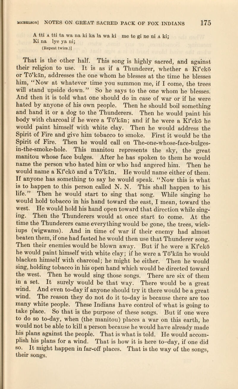 A tti a tti ta \va na ki ka la wa ki me te gi ne ni a ki; Ki 11a lye ya ni; (Repoat twice.)] That is the other half. This song is highly sacred, and against their religion to use. It is as if a Thunderer, whether a Ki'cko or To'kan, addresses the one whom he blesses at the time he blesses him, “Now at whatever time you summon me, if I come, the trees wall stand upside down.” So he says to the one whom he blesses. And then it is told what one should do in case of war or if he were hated by anyone of his own people. Then he should boil something and hand it or a dog to the Thunderers. Then he would paint his body with charcoal if he were a To'kan; and if he were a Ki'cko he would paint himself with white clay. Then he would address the Spirit of Fire and give him tobacco to smoke. First it would be the Spirit of Fire. Then he would call on The-one-whose-face-bulges- in-the-smoke-hole. This manitou represents the sky, the great manitou whose face bulges. After he has spoken to them he would name the person who hated him or who had angered him. Then he would name a Ki'cko and a To'kan. He would name either of them. If anyone has something to say he would speak. “Now this is what is to happen to this person called N. N. This shall happen to his life.” Then he would start to sing that song. While singing he would hold tobacco in his hand toward the east, I mean, toward the west. He would hold his hand open toward that direction while sing¬ ing. Then the Thunderers would at once start to come. At the time the Thunderers came everything would be gone, the trees, wick¬ iups (wigwams). And in time of war if their enemy had almost beaten them, if one had fasted he would then use that Thunderer song. Then their enemies would be blown away. But if he were a Ki'cko he would paint himself with white clay; if he were a To'kan he would blacken himself with charcoal; he might be either. Then he would sing, holding tobacco in his open hand which would be directed toward the west. Then he would sing those songs. There are six of them in a set. It surely would be that way. There would be a great wind. And even to-day if anyone should try it there would be a great wind. The reason they do not do it to-day is because there are too many white people. These Indians have control of what is going to take place. So that is the purpose of these songs. But if one were to do so to-day, when (the manitou) places a war on this earth, he would not be able to kill a person because he would have already made his plans against the people. That is what is told. He would accom¬ plish his plans for a wind. That is how it is here to-day, if one did so. It might happen in far-otf places. That is the way of the songs, their songs.