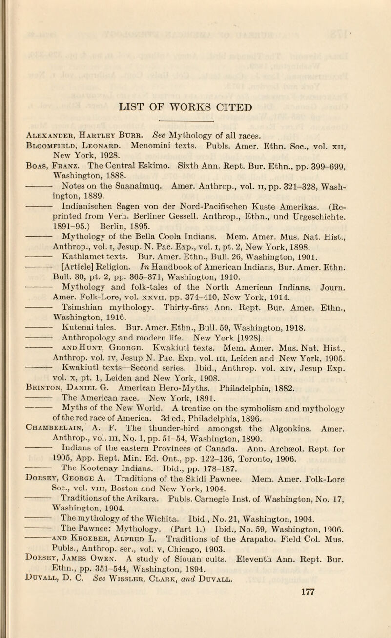 LIST OF WORKS CITED Alexander, Hartley Burr. See Mythology of all races. Bloomfield, Leonard. Menomini texts. Pubis. Amer. Ethn. Soc., vol. xii, New York, 1928. Boas, Franz. The Central Eskimo. Sixth Ann. Rept. Bur. Ethn., pp. 399-699, Washington, 1888. - Notes on the Snanaimuq. Amer. Anthrop., vol. ii, pp. 321-328, Wash¬ ington, 1889. - Indianischen Sagen von der Nord-Pacifischen Kuste Amerikas. (Re¬ printed from Verh. Berliner Gessell. Anthrop., Ethn., und Urgeschichte. 1891-95.) Berlin, 1895. - Mythology of the Bella Coola Indians. Mem. Amer. Mus. Nat. Hist., Anthrop., vol. I, Jesup. N. Pac. Exp., vol. i, pt. 2, New York, 1898. - Kathlamet texts. Bur. Amer. Ethn., Bull. 26, Washington, 1901. - [Article] Religion. In Handbook of American Indians, Bur. Amer. Ethn. Bull. 30, pt. 2, pp. 365-371, Washington, 1910. - Mythology and folk-tales of the North American Indians. Journ. Amer. Folk-Lore, vol. xxvii, pp. 374-410, New York, 1914. •- Tsimshian mythology. Thirty-first Ann. Rept. Bur. Amer. Ethn., Washington, 1916. -- Kutenai tales. Bur. Amer. Ethn., Bull. 59, Washington, 1918. -- Anthropology and modern life. New York [1928]. -- and Hunt, George. Kwakiutl texts. Mem. Amer. Mus. Nat. Hist., Anthrop. vol. iv, Jesup N. Pac. Exp. vol. in, Leiden and New York, 1905. ■-Kwakiutl texts—Second series. Ibid., Anthrop. vol. xiv, Jesup Exp. vol. x, pt. 1, Leiden and New York, 1908. Brinton, Daniel G. American Hero-Myths. Philadelphia, 1882. -The American race. New York, 1891. -Myths of the New W'orld. A treatise on the symbolism and mythology of the red race of America. 3d ed., Philadelphia, 1896. Chamberlain, A. F. The thunder-bird amongst the Algonkins. Amer. Anthrop., vol. in. No. 1, pp. 51-54, Washington, 1890. - Indians of the eastern Provinces of Canada. Ann. Archseol. Rept. for 1905, App. Rept. Min. Ed. Ont., pp. 122-136, Toronto, 1906. - The Kootenay Indians. Ibid., pp. 178-187. Dorsey, George A. Traditions of the Skidi Pawnee. Mem. Amer. Folk-Lore Soc., vol. viii, Boston and New York, 1904. - Traditions of the Arikara. Pubis. Carnegie Inst, of Washington, No. 17, Washington, 1904. The mythology of the Wichita. Ibid., No. 21, Washington, 1904. The Pawnee: Mythology. (Part 1.) Ibid., No. 59, Washington, 1906. and Kroeber, Alfred L. Traditions of the Arapaho. Field Col. Mus. Pubis., Anthrop. ser., vol. v, Chicago, 1903. Dorsey, James Owen. A study of Siouan cults. Eleventh Ann. Rept. Bur. Ethn., pp. 351-544, Washington, 1894. Duvall, D. C. See W^issler, Clark, and Duvall.