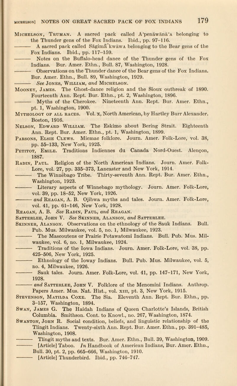 Michelson, Truman. A sacred pack called A'penawanii'A belonging to the Thunder gens of the Fox Indians. Ibid., pp. 97-116. - A sacred pack called Sagima'kwawA belonging to the Bear gens of the Fox Indians. Ibid., pp. 117-159. - Notes on the Buffalo-head dance of the Thunder gens of the Fox Indians. Bur. Amer. Ethn., Bull. 87, Washington, 1928. - Observations on the Thunder dance of the Bear gens of the Fox Indians. Bur. Amer. Ethn., Bull. 89, Washington, 1929. - See Jones, William, and Michelson. Mooney, James. The Ghost-dance religion and the Sioux outbreak of 1890. Fourteenth Ann. Rept. Bur. Ethn., pt. 2, Washington, 1896. - Myths of the Cherokee. Nineteenth Ann. Rept. Bur. Amer. Ethn., pt. 1, Washington, 1900. Mythology of all races. Vol. x, North American, by Hartley Burr Alexander. Boston, 1916. Nelson, Edward William. The Eskimo about Bering Strait. Eighteenth Ann. Rept. Bur. Amer. Ethn., pt. 1, Washington, 1899. Parsons, Elsie Clews. Micmac folklore. Journ. Amer. Folk-Lore, vol. 38, pp. 55-133, New York, 1925. Petitot, Emile. Traditions Indiennes du Canada Nord-Ouest. Alengon, 1887. Radin, Paul. Religion of the North American Indians. Journ. Amer. Folk- Lore, vol. 27, pp. 335-373, Lancaster and New York, 1914. - The Winnebago Tribe. Thirty-seventh Ann. Rept. Bur. Amer. Ethn., Washington, 1923. - Literary aspects of Winnebago mythology. Journ. Amer. Folk-Lore, vol. 39, pp. 18-52, New York, 1926. -and Reagan, A. B. Ojibwa myths and tales. Journ. Amer. Folk-Lore, vol. 41, pp. 61-146, New York, 1928. Reagan, A. B. See Radin, Paul, and Reagan. Satterlee, John V. See Skinner, Alanson, and Satterlee. Skinner, Alanson. Observations on the ethnology of the Sauk Indians. Bull. Pub. Mus. Milwaukee, vol. 5, no. 1, Milwaukee, 1923. - The Mascoutens or Prairie Potawatomi Indians. Bull. Pub. Mus. Mil¬ waukee, vol. 6, no. 1, Milwaukee, 1924. - Traditions of the Iowa Indians. Journ. Amer. Folk-Lore, vol. 38, pp. 425-506, New York, 1925. - Ethnology of the Ioway Indians. Bull. Pub. Mus. Milwaukee, vol. 5, no. 4, Milwaukee, 1926. - Sauk tales. Journ. Amer. Folk-Lore, vol. 41, pp. 147-171, New York, 1928. -and Satterlee, John V. Folklore of the Menomini Indians. Anthrop. Papers Amer. Mus. Nat. Hist., vol. xiii, pt. 3, New York, 1915. Stevenson, Matilda Coxe. The Sia. Eleventh Ann. Rept. Bur. Ethn., pp. 3-157, Washington, 1894. Swan, James G. The Haidah Indians of Queen Charlotte’s Islands, British Columbia. Smithson. Cont. to Knowl., no. 267, Washington, 1874. Swanton, John R. Social condition, beliefs, and linguistic relationship of the Tlingit Indians. Twenty-sixth Ann. Rept. Bur. Amer. Ethn., pp. 391-485, Washington, 1908. - Tlingit myths and texts. Bur. Amer. Ethn., Bull. 39, Washington, 1909. - [Article] Taboo. In Handbook of American Indians, Bur. Amer. Ethn., Bull. 30, pt. 2, pp. 665-666, Washington, 1910. - [Article] Thunderbird. Ibid., pp. 746-747.