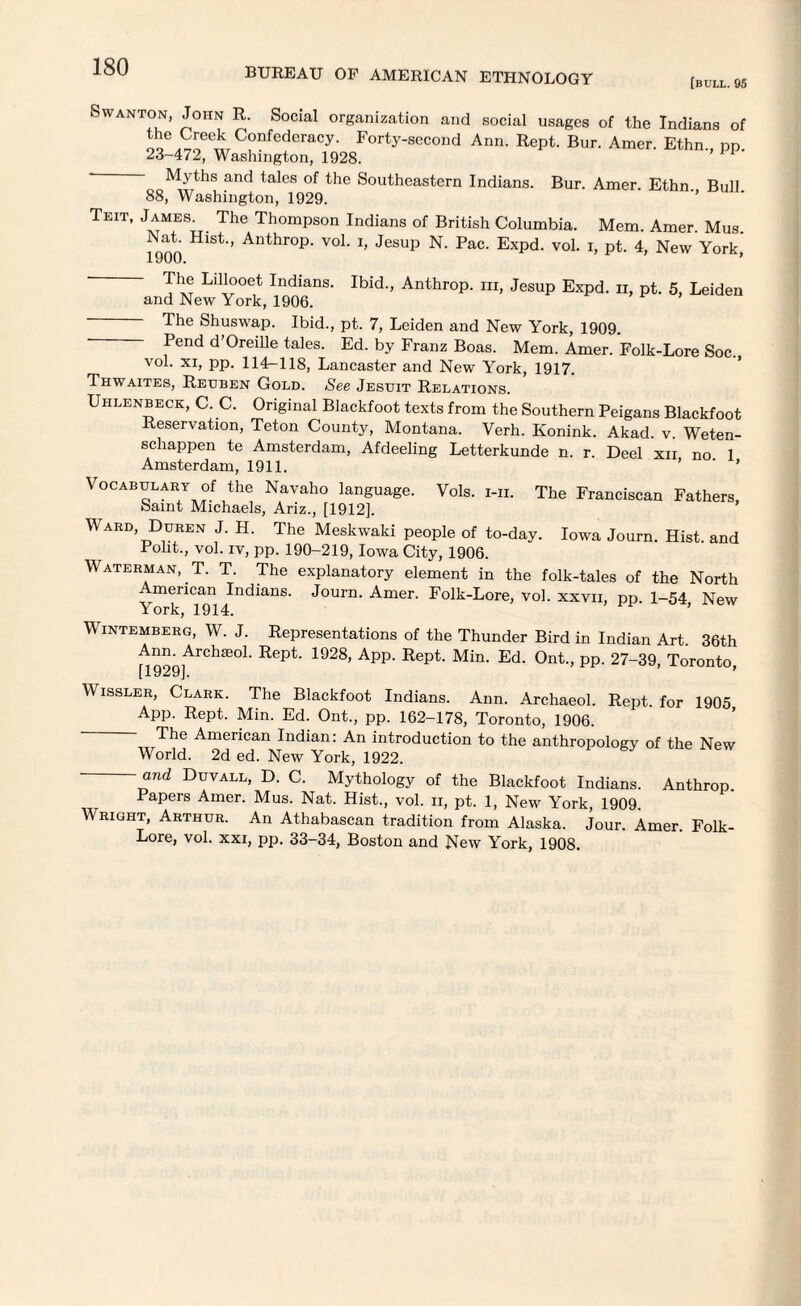 [bull. 95 Swanton, John R. Social organization and social usages of the Indians of oo,™ ™C°nfederaCy- Forty-scc°nd Ann. Rept. Bur. Amer. Ethn., pp. 23-472, Washington, 1928. Myths and tales of the Southeastern Indians. Bur. Amer. Ethn. Bull 88, Washington, 1929. Teit, James^ The Thompson Indians of British Columbia. Mem. Amer. Mus. 1900 HlSt ’ Anthr°P' VoL h Jesup N' Pac' ExPd- vol. i, pt. 4, New York, The Lillooet Indians. Ibid., Anthrop. hi, Jesup Expd. n, pt. 5, Leiden and New York, 1906. The Shuswap. Ibid., pt. 7, Leiden and New York, 1909. Pend d’Oreille tales. Ed. by Franz Boas. Mem. Amer. Folk-Lore Soc. vol. xi, pp. 114-118, Lancaster and New York, 1917. Thwaites, Reuben Gold. See Jesuit Relations. Uhlenbeck, C. C. Original Blackfoot texts from the Southern Peigans Blackfoot Reservation, Teton County, Montana. Verh. Konink. Akad. v. Weten- schappen te Amsterdam, Afdeeling Letterkunde n. r. Deel xii no 1 Amsterdam, 1911. ’ ' ' Vocabulary of the Navaho language. Vols. i-ii. The Franciscan Fathers baint Michaels, Ariz., [1912], V ard Duren J. H. The Meskwaki people of to-day. Iowa Journ. Hist, and Poht., vol. iv, pp. 190-219, Iowa City, 1906. Waterman, T. T. The explanatory element in the folk-tales of the North merican Indians. Journ. Amer. Folk-Lore, vol. xxvii, pp 1-54 New York, 1914. ’ Wintemberg, W. J. Representations of the Thunder Bird in Indian Art 36th Ann. Archied. Rept. 1928, App. Rept. Min. Ed. Out., pp. 27-39, Toronto, [ j. yzyj. Wissler, Clark. The Blackfoot Indians. Ann. Archaeol. Rept. for 1905 App. Rept. Min. Ed. Ont., pp. 162-178, Toronto, 1906. The American Indian: An introduction to the anthropology of the New World. 2d ed. New York, 1922. — and Duvall, D. C. Mythology of the Blackfoot Indians. Anthrop Papers Amer. Mus. Nat. Hist., vol. n, pt. 1, New York, 1909. Wright, Arthur. An Athabascan tradition from Alaska. Jour. Amer. Folk- Lore, vol. xxi, pp. 33-34, Boston and New York, 1908.