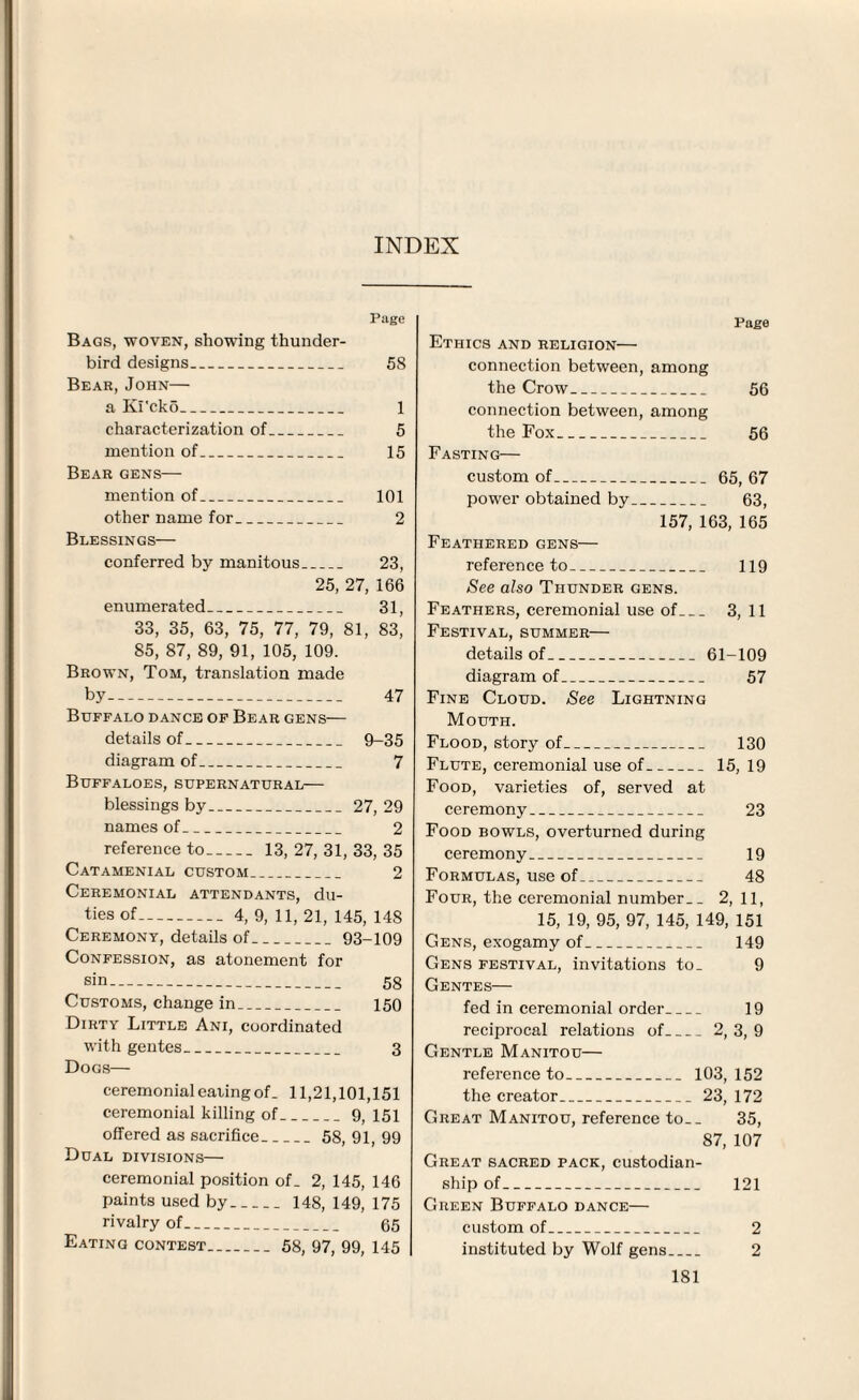 INDEX Page Bags, woven, showing thunder- bird designs_ 58 Bear, John— a Ki'cko_ 1 characterization of_ 5 mention of_ 15 Bear gens— mention of_ 101 other name for_ 2 Blessings— conferred by manitous_ 23, 25, 27, 166 enumerated_ 31, 33, 35, 63, 75, 77, 79, 81, 83, 85, 87, 89, 91, 105, 109. Brown, Tom, translation made by- 47 Buffalo dance of Bear gens— details of_ 9-35 diagram of_ 7 Buffaloes, supernatural— blessings by_27, 29 names of_ 2 reference to- 13, 27, 31, 33, 35 Catamenial custom_ 2 Ceremonial attendants, du¬ ties of-4, 9, 11, 21, 145, 148 Ceremony, details of_93-109 Confession, as atonement for sin- 58 Customs, change in_ 150 Dirty Little Ani, coordinated with gentes_ 3 Dogs— ceremonial eating of. 11,21,101,151 ceremonial killing of_9, 151 offered as sacrifice_58, 91, 99 Dual divisions— ceremonial position of. 2, 145, 146 paints used by- 148, 149, 175 rivalry of- 65 Eating contest_ 58, 97, 99, 145 Page Ethics and religion— connection between, among the Crow_ 56 connection between, among the Fox_ 56 Fasting— custom of_65, 67 power obtained by_ 63, 157, 163, 165 Feathered gens— reference to_ 119 See also Thunder gens. Feathers, ceremonial use of_ 3, 11 Festival, summer— details of_61-109 diagram of_ 57 Fine Cloud. See Lightning Mouth. Flood, story of_ 130 Flute, ceremonial use of_15, 19 Food, varieties of, served at ceremony_ 23 Food bowls, overturned during ceremony_ 19 Formulas, use of_ 48 Four, the ceremonial number. _ 2, 11, 15, 19, 95, 97, 145, 149, 151 Gens, exogamy of_ 149 Gens festival, invitations to. 9 Gentes— fed in ceremonial order_ 19 reciprocal relations of_2, 3, 9 Gentle Manitou— reference to_ 103, 152 the creator_23, 172 Great Manitou, reference to.. 35, 87, 107 Great sacred pack, custodian¬ ship of_ 121 Green Buffalo dance— custom of_ 2 instituted by Wolf gens_ 2