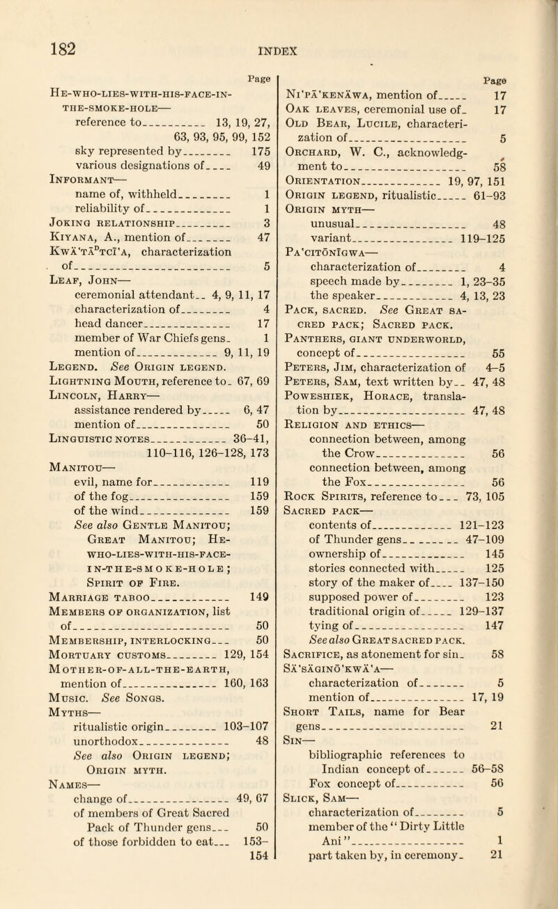 Page He-who-lies-with-his-face-in- TIIE-SMOKE-HOLE- reference to_ 13, 19, 27, 63, 93, 95, 99, 152 sky represented by_ 175 various designations of_ 49 Informant— name of, withheld_ 1 reliability of_ 1 Joking relationship_ 3 Kiyana, A., mention of_ 47 Kwa'tadtcI'a, characterization of_ 5 Leaf, John— ceremonial attendant.. 4, 9, 11, 17 characterization of_ 4 head dancer_ 17 member of War Chiefs gens. 1 mention of_9, 11, 19 Legend. See Origin legend. Lightning Mouth, reference to. 67, 69 Lincoln, Harry— assistance rendered by_ 6, 47 mention of_ 50 Linguistic notes_36-41, 110-116, 126-128, 173 Manitou— evil, name for_ 119 of the fog_ 159 of the wind_ 159 See also Gentle Manitou; Great Manitou; He- who-lies-with-his-face- in-the-sm ok e-hole ; Spirit of Fire. Marriage taboo_ 149 Members of organization, list of_ 50 Membership, interlocking— 50 Mortuary customs. .. _ 129, 154 Mother-of-all-the -EARTH, mention of.. _ 160, 163 Music. See Songs. Myths— ritualistic origin _ 103-107 unorthodox.. . . _ 48 See also Origin legend; Origin myth. Names— change of_ 49, 67 of members of Great Sacred Pack of Thunder gens_ 50 of those forbidden to eat_ 153- 154 Page Ni'pa'kenawa, mention of_ 17 Oak leaves, ceremonial use of. 17 Old Bear, Lucile, characteri¬ zation of_ 5 Orchard, W. C., acknowledg- ment to . _ 58 Orientation.. 19, 97, 151 Origin legend, ritualistic. _ 61-93 Origin myth— unusual _ 48 variant. _. 119-125 Pa'citonIgwa— characterization of. . _ 4 speech made by. _ _ .. 1, 23-35 the speaker .. 4, 13, 23 Pack, sacred. See Great sa¬ cred pack; Sacred pack. Panthers, giant underworld, concept of_ 55 Peters, Jim, characterization of 4-5 Peters, Sam, text written by._ 47, 48 Poweshiek, Horace, transla¬ tion by_ 47, 48 Religion and ethics— connection between, among the Crow_ 56 connection between, among the Fox_ 56 Rock Spirits, reference to_73, 105 Sacred pack— contents of_ 121-123 of Thunder gens_47-109 ownership of_ 145 stories connected with_ 125 story of the maker of_137-150 supposed power of_ 123 traditional origin of_129-137 tying of_ 147 See also Great sacred pack. Sacrifice, as atonement for sin. 58 Sa'sagino'kwa'a— characterization of_ 5 mention of_ 17, 19 Short Tails, name for Bear gens_ 21 Sin— bibliographic references to Indian concept of_56-58 Fox concept of_ 56 Slick, Sam— characterization of_ 5 member of the “ Dirty Little Ani”_ 1 part taken by, in ceremony. 21