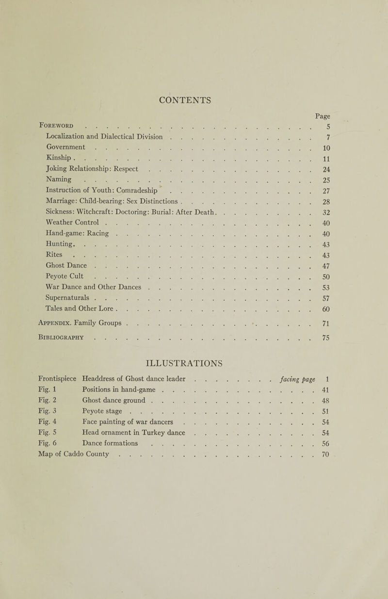CONTENTS Page Foreword. 5 Localization and Dialectical Division. 7 Government.10 Kinship.11 Joking Relationship: Respect.24 Naming.25 Instruction of Youth: Comradeship.27 Marriage: Child-bearing: Sex Distinctions.28 Sickness: Witchcraft: Doctoring: Burial: After Death.32 Weather Control.40 Hand-game: Racing.40 Hunting.43 Rites.43 Ghost Dance.47 Peyote Cult.50 War Dance and Other Dances.53 Supernaturals.57 Tales and Other Lore.60 Appendix. Family Groups. 71 Bibliography.75 ILLUSTRATIONS Frontispiece Headdress of Ghost dance leader.facing page 1 Fig. 1 Positions in hand-game.41 Fig. 2 Ghost dance ground.48 Fig. 3 Peyote stage.51 Fig. 4 Face painting of war dancers.54 Fig. 5 Head ornament in Turkey dance.54 Fig. 6 Dance formations.56 Map of Caddo County.70