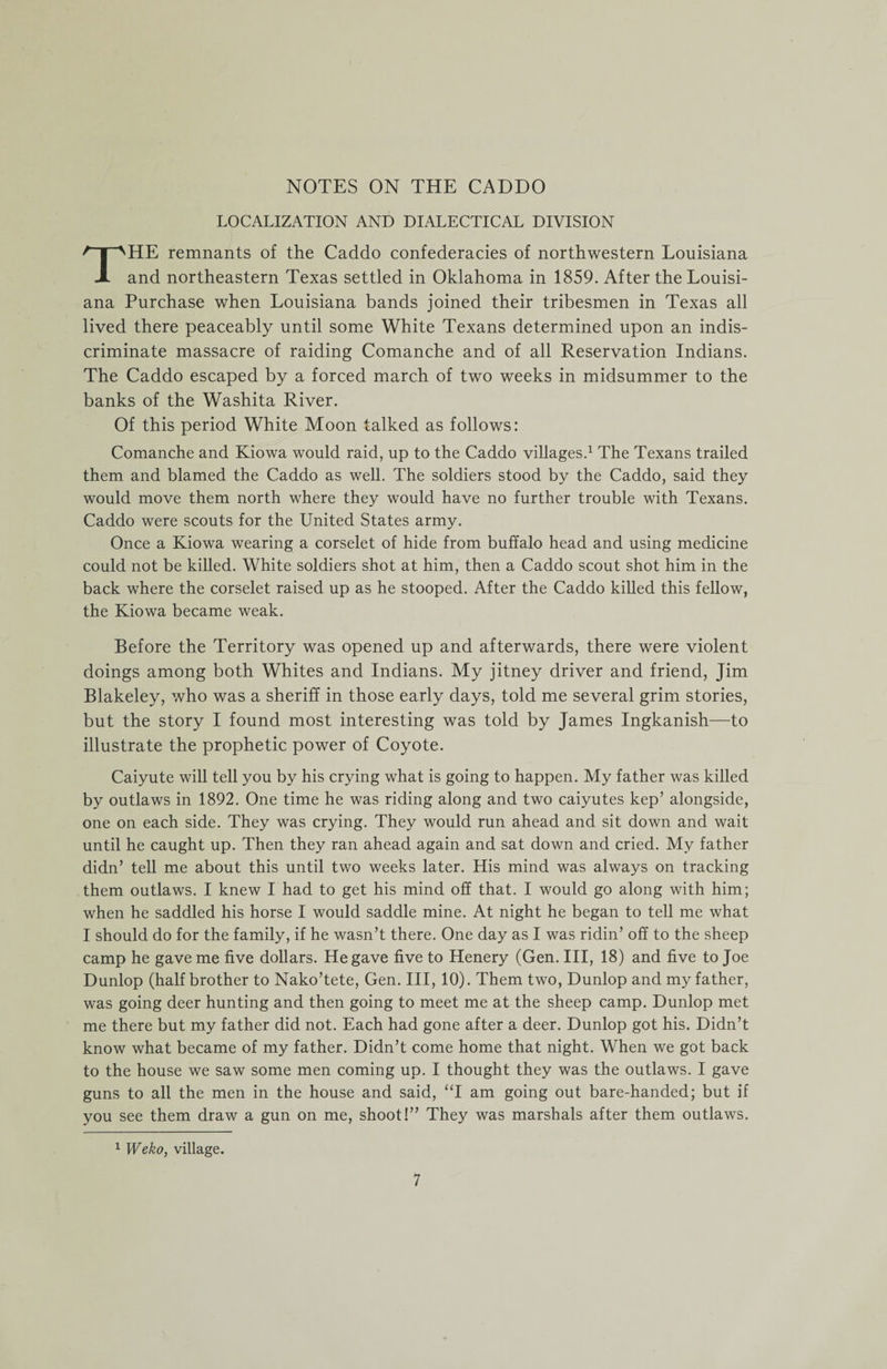NOTES ON THE CADDO LOCALIZATION AND DIALECTICAL DIVISION THE remnants of the Caddo confederacies of northwestern Louisiana and northeastern Texas settled in Oklahoma in 1859. After the Louisi¬ ana Purchase when Louisiana bands joined their tribesmen in Texas all lived there peaceably until some White Texans determined upon an indis¬ criminate massacre of raiding Comanche and of all Reservation Indians. The Caddo escaped by a forced march of two weeks in midsummer to the banks of the Washita River. Of this period White Moon talked as follows: Comanche and Kiowa would raid, up to the Caddo villages.1 The Texans trailed them and blamed the Caddo as well. The soldiers stood by the Caddo, said they would move them north where they would have no further trouble with Texans. Caddo were scouts for the United States army. Once a Kiowa wearing a corselet of hide from buffalo head and using medicine could not be killed. White soldiers shot at him, then a Caddo scout shot him in the back where the corselet raised up as he stooped. After the Caddo killed this fellow, the Kiowa became weak. Before the Territory was opened up and afterwards, there were violent doings among both Whites and Indians. My jitney driver and friend, Jim Blakeley, who was a sheriff in those early days, told me several grim stories, but the story I found most interesting was told by James Ingkanish—to illustrate the prophetic power of Coyote. Caiyute will tell you by his crying what is going to happen. My father was killed by outlaws in 1892. One time he was riding along and two caiyutes kep’ alongside, one on each side. They was crying. They would run ahead and sit down and wait until he caught up. Then they ran ahead again and sat down and cried. My father didn’ tell me about this until two weeks later. His mind was always on tracking them outlaws. I knew I had to get his mind off that. I would go along with him; when he saddled his horse I would saddle mine. At night he began to tell me what I should do for the family, if he wasn’t there. One day as I was ridin’ off to the sheep camp he gave me five dollars. He gave five to Henery (Gen. Ill, 18) and five to Joe Dunlop (half brother to Nako’tete, Gen. Ill, 10). Them two, Dunlop and my father, was going deer hunting and then going to meet me at the sheep camp. Dunlop met me there but my father did not. Each had gone after a deer. Dunlop got his. Didn’t know what became of my father. Didn’t come home that night. When we got back to the house we saw some men coming up. I thought they was the outlaws. I gave guns to all the men in the house and said, “I am going out bare-handed; but if you see them draw a gun on me, shoot!” They was marshals after them outlaws. 1 Weko, village.