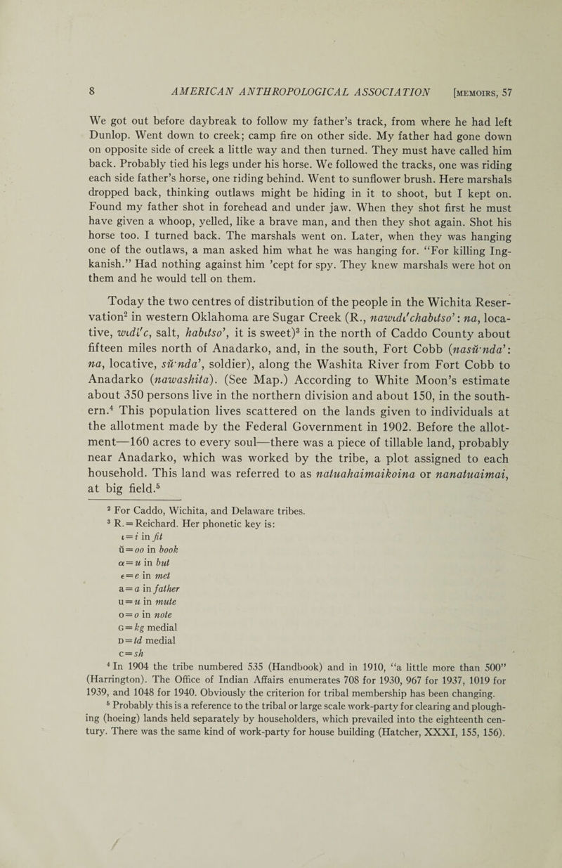 We got out before daybreak to follow my father’s track, from where he had left Dunlop. Went down to creek; camp fire on other side. My father had gone down on opposite side of creek a little way and then turned. They must have called him back. Probably tied his legs under his horse. We followed the tracks, one was riding each side father’s horse, one riding behind. Went to sunflower brush. Here marshals dropped back, thinking outlaws might be hiding in it to shoot, but I kept on. Found my father shot in forehead and under jaw. When they shot first he must have given a whoop, yelled, like a brave man, and then they shot again. Shot his horse too. I turned back. The marshals went on. Later, when they was hanging one of the outlaws, a man asked him what he was hanging for. “For killing Ing- kanish.” Had nothing against him ’cept for spy. They knew marshals were hot on them and he would tell on them. Today the two centres of distribution of the people in the Wichita Reser¬ vation2 in western Oklahoma are Sugar Creek (R., nawiddchabdso’: na, loca¬ tive, Wide c, salt, habitso’, it is sweet)3 in the north of Caddo County about fifteen miles north of Anadarko, and, in the south, Fort Cobb (nasu'nda’: na, locative, su'nda’, soldier), along the Washita River from Fort Cobb to Anadarko (nawashita). (See Map.) According to White Moon’s estimate about 350 persons live in the northern division and about 150, in the south¬ ern.4 This population lives scattered on the lands given to individuals at the allotment made by the Federal Government in 1902. Before the allot¬ ment—160 acres to every soul—there was a piece of tillable land, probably near Anadarko, which was worked by the tribe, a plot assigned to each household. This land was referred to as natuahaimaikoina or nanatuaimai, at big field.5 6 2 For Caddo, Wichita, and Delaware tribes. 3 R. = Reichard. Her phonetic key is: i — i in fit u.=oo in book a = u in but e = e in met a — a in father u = u in mute o = o in note g = kg medial d = td medial c = sh 4 In 1904 the tribe numbered 535 (Handbook) and in 1910, “a little more than 500” (Harrington). The Office of Indian Affairs enumerates 708 for 1930, 967 for 1937, 1019 for 1939, and 1048 for 1940. Obviously the criterion for tribal membership has been changing. 6 Probably this is a reference to the tribal or large scale work-party for clearing and plough¬ ing (hoeing) lands held separately by householders, which prevailed into the eighteenth cen¬ tury. There was the same kind of work-party for house building (Hatcher, XXXI, 155, 156).