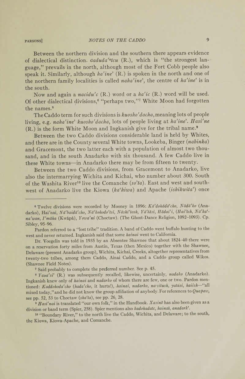 Between the northern division and the southern there appears evidence of dialectical distinction. Gaduda'Hcu (R.), which is “the strongest lan¬ guage,” prevails in the north, although most of the Fort Cobb people also speak it. Similarly, although ha'ine’ (R.) is spoken in the north and one of the northern family localities is called naha'ine’, the centre of ha'ine’ is in the south. Now and again a nacidu'c (R.) word or a ha'ic (R.) word will be used. Of other dialectical divisions,6 “perhaps two,”7 White Moon had forgotten the names.8 The Caddo term for such divisions is kuosho'dacha, meaning lots of people living, e.g. naha'ine’ kuosho'dacha, lots of people living at ha'ine\ Hasi'ne (R.) is the form White Moon and Ingkanish give for the tribal name.9 Between the two Caddo divisions considerable land is held by Whites, and there are in the County several White towns, Lookeba, Binger (nabinka) and Gracemont, the two latter each with a population of almost two thou¬ sand, and in the south Anadarko with six thousand. A few Caddo live in these White towns—in Anadarko there may be from fifteen to twenty. Between the two Caddo divisions, from Gracemont to Anadarko, live also the intermarrying Wichita and Kichai, who number about 300. South of the Washita River10 live the Comanche (so’ta). East and west and south¬ west of Anadarko live the Kiowa (ka(hiwa) and Apache (ishikwita’) once 6 Twelve divisions were recorded by Mooney in 1896: Kd'dohddd'cho, Nddd'ko (Ana¬ darko), Hai'nai, Nd'baidd'cho, Nd'kohodo'tsi, Ndshi'tosh, Yd'tasi, Hddai i, (Hai ish, Nd ka - na'wan, I'maha (Kwapa), Yowa'ni (Choctaw). (The Ghost-Dance Religion, 1092-1093). Cp. Sibley, 95-96. Pardon referred to a “lost tribe” tradition. A band of Caddo went buffalo hunting to the west and never returned. Ingkanish said that some hainai went to California. Dr. Voegelin was told in 1935 by an Absentee Shawnee that about 1824-40 there were on a reservation forty miles from Austin, Texas (then Mexico) together with the Shawnee, Delaware (present Anadarko group), Wichita, Kichai, Creeks, altogether representatives from twenty-two tribes, among them Caddo, Ainai Caddo, and a Caddo group called Wikos. (Shawnee Field Notes). 7 Said probably to complete the preferred number. See p. 45. 8 Yaoa'si’ (R.) was subsequently recalled, likewise, uncertainly, nadako (Anadarko). Ingkanish knew only of hainai and nadarko of whom there are few, one or two. Pardon men¬ tioned: K add oho da'cho (Jiada'cho, it hurts!), hainai, nadarko, na'sitush, yatasi, haiish all mixed today,” and he did not know the group affiliation of anybody. For references to Quapaiv, see pp. 52, 53 to Choctaw (sha‘ta), see pp. 26, 28. 9 Hasi'nai is translated “our own folk,” in the Handbook. Xasine has also been given as a division or band term (Spier, 258). Spier mentions also kadohadatc, hainai, anadark . 10 “Boundary River,” to the north live the Caddo, Wichita, and Delaware; to the south, the Kiowa, Kiowa-Apache, and Comanche.