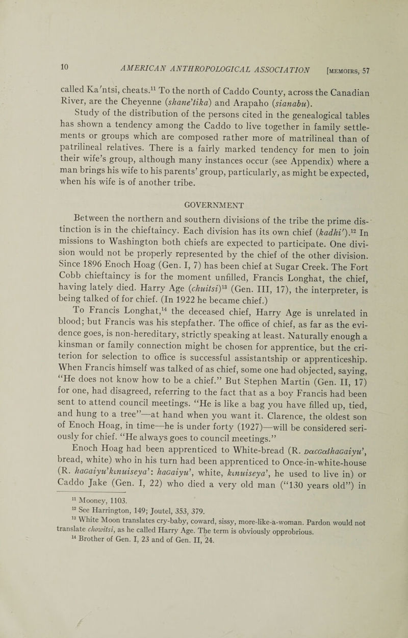 called Ka ntsi, cheats.11 To the north of Caddo County, across the Canadian River, are the Cheyenne (shane’tika) and Arapaho (sianabu). Study of the distribution of the persons cited in the genealogical tables has shown a tendency among the Caddo to live together in family settle¬ ments or groups which are composed rather more of matrilineal than of patrilineal relatives. There is a fairly marked tendency for men to join their wife’s group, although many instances occur (see Appendix) where a man brings his wife to his parents’ group, particularly, as might be expected, when his wife is of another tribe. GOVERNMENT Between the northern and southern divisions of the tribe the prime dis¬ tinction is in the chieftaincy. Each division has its own chief (kadhi').12 In missions to Washington both chiefs are expected to participate. One divi¬ sion would not be properly represented by the chief of the other division. Since 1896 Enoch Hoag (Gen. I, 7) has been chief at Sugar Creek. The Fort Cobb chieftaincy is for the moment unfilled, Francis Longhat, the chief, having lately died. Harry Age (chuitsi)13 (Gen. Ill, 17), the interpreter, is being talked of for chief. (In 1922 he became chief.) To Francis Longhat,14 the deceased chief, Harry Age is unrelated in blood; but Francis was his stepfather. The office of chief, as far as the evi¬ dence goes, is non-hereditary, strictly speaking at least. Naturally enough a kinsman or family connection might be chosen for apprentice, but the cri¬ terion for selection to office is successful assistantship or apprenticeship. When Francis himself was talked of as chief, some one had objected, saying, “He does not know how to be a chief.” But Stephen Martin (Gen. II, 17) for one, had disagreed, referring to the fact that as a boy Francis had been sent to attend council meetings. “He is like a bag you have filled up, tied, and hung to a tree at hand when you want it. Clarence, the oldest son of Enoch Hoag, in time he is under forty (1927)—will be considered seri¬ ously for chief. “He always goes to council meetings.” Enoch Hoag had been apprenticed to White-bread (R. DaccathaGaiyu\ bread, white) who in his turn had been apprenticed to Once-in-white-house (R. haGaiyu kutuiseya r h&amp;G&amp;iyu , white, kifiuiscyd’, he used to live in) or Caddo Jake (Gen. I, 22) who died a very old man (“130 years old”) in 11 Mooney, 1103. 12 See Harrington, 149; Joutel, 353, 379. White Moon translates cry-baby, coward, sissy, more-like-a-woman. Pardon would not translate chountsi, as he called Harry Age. The term is obviously opprobrious. 14 Brother of Gen. I, 23 and of Gen. II, 24.