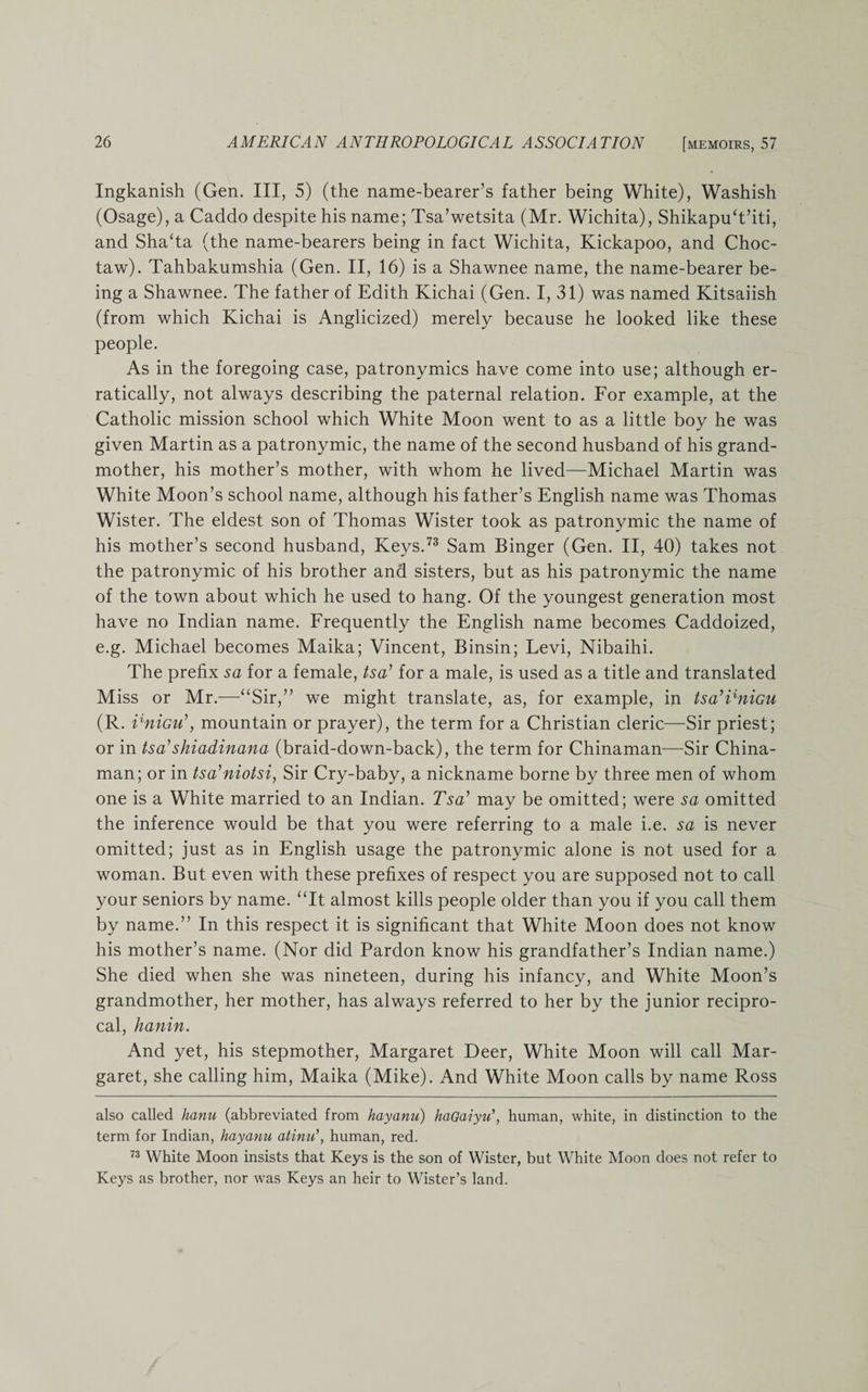 Ingkanish (Gen. Ill, 5) (the name-bearer’s father being White), Washish (Osage), a Caddo despite his name; Tsa’wetsita (Mr. Wichita), Shikapu‘t’iti, and Sha‘ta (the name-bearers being in fact Wichita, Kickapoo, and Choc¬ taw). Tahbakumshia (Gen. II, 16) is a Shawnee name, the name-bearer be¬ ing a Shawnee. The father of Edith Kichai (Gen. I, 31) was named Kitsaiish (from which Kichai is Anglicized) merely because he looked like these people. As in the foregoing case, patronymics have come into use; although er¬ ratically, not always describing the paternal relation. For example, at the Catholic mission school which White Moon went to as a little boy he was given Martin as a patronymic, the name of the second husband of his grand¬ mother, his mother’s mother, with whom he lived—Michael Martin was White Moon’s school name, although his father’s English name was Thomas Wister. The eldest son of Thomas Wister took as patronymic the name of his mother’s second husband, Keys.73 Sam Binger (Gen. II, 40) takes not the patronymic of his brother and sisters, but as his patronymic the name of the town about which he used to hang. Of the youngest generation most have no Indian name. Frequently the English name becomes Caddoized, e.g. Michael becomes Maika; Vincent, Binsin; Levi, Nibaihi. The prefix sa for a female, tsa’ for a male, is used as a title and translated Miss or Mr.—“Sir,” we might translate, as, for example, in tsa’CniGU (R. ilniGu\ mountain or prayer), the term for a Christian cleric—Sir priest; or in tsa’shiadinana (braid-down-back), the term for Chinaman—Sir China¬ man; or in tsa’niotsi, Sir Cry-baby, a nickname borne by three men of whom one is a White married to an Indian. Tsa’ may be omitted; were sa omitted the inference would be that you were referring to a male i.e. sa is never omitted; just as in English usage the patronymic alone is not used for a woman. But even with these prefixes of respect you are supposed not to call your seniors by name. “It almost kills people older than you if you call them by name.” In this respect it is significant that White Moon does not know his mother’s name. (Nor did Pardon know his grandfather’s Indian name.) She died when she was nineteen, during his infancy, and White Moon’s grandmother, her mother, has always referred to her by the junior recipro¬ cal, hanin. And yet, his stepmother, Margaret Deer, White Moon will call Mar¬ garet, she calling him, Maika (Mike). And White Moon calls by name Ross also called hanu (abbreviated from hayanu) haGaiyu1, human, white, in distinction to the term for Indian, hayanu atinu\ human, red. 73 White Moon insists that Keys is the son of Wister, but White Moon does not refer to Keys as brother, nor was Keys an heir to Wister’s land.