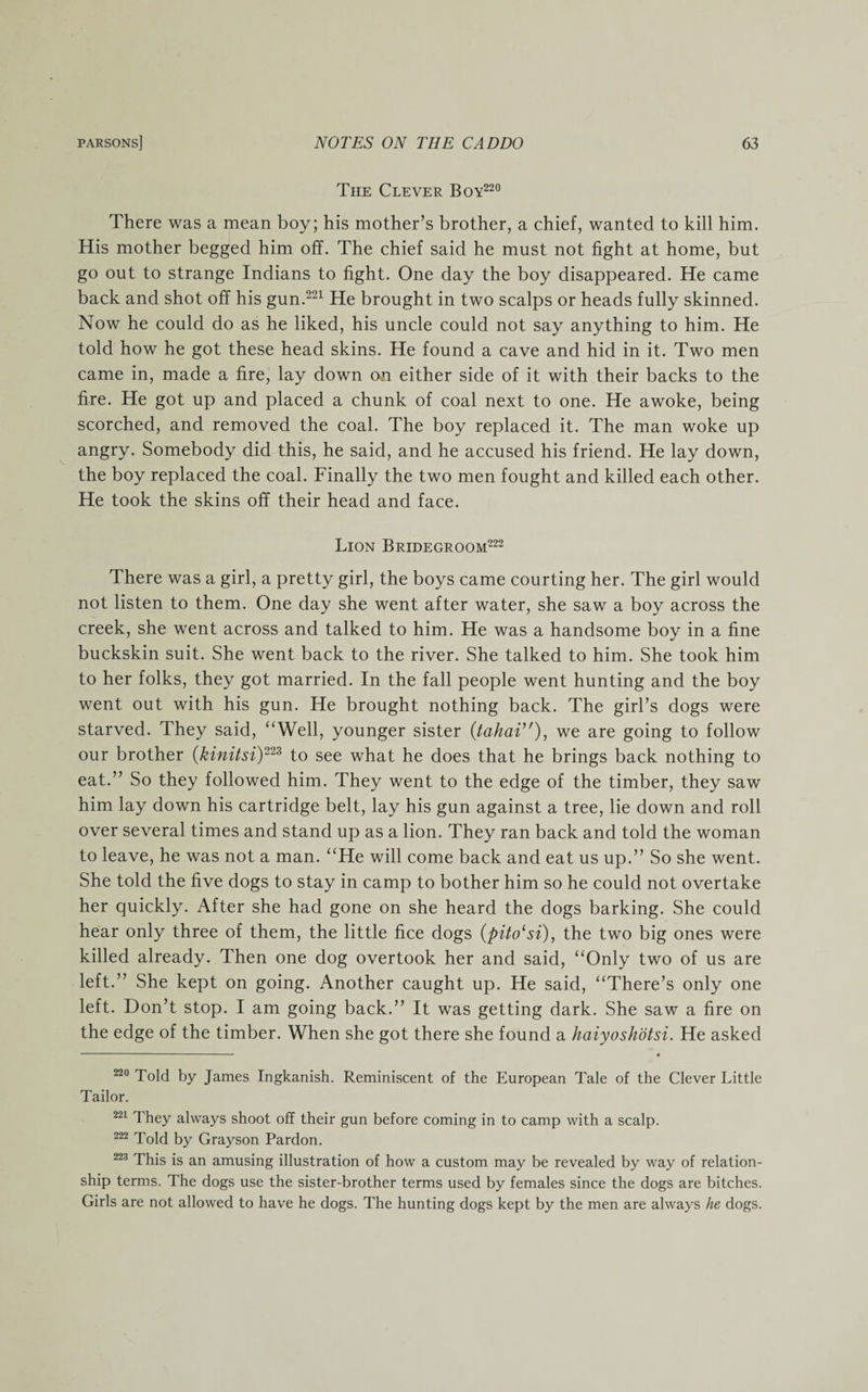 The Clever Boy220 There was a mean boy; his mother’s brother, a chief, wanted to kill him. His mother begged him off. The chief said he must not fight at home, but go out to strange Indians to fight. One day the boy disappeared. He came back and shot off his gun.221 He brought in two scalps or heads fully skinned. Now he could do as he liked, his uncle could not say anything to him. He told how he got these head skins. He found a cave and hid in it. Two men came in, made a fire, lay down on either side of it with their backs to the fire. He got up and placed a chunk of coal next to one. He awoke, being scorched, and removed the coal. The boy replaced it. The man woke up angry. Somebody did this, he said, and he accused his friend. He lay down, the boy replaced the coal. Finally the two men fought and killed each other. He took the skins off their head and face. Lion Bridegroom222 There was a girl, a pretty girl, the boys came courting her. The girl would not listen to them. One day she went after water, she saw a boy across the creek, she went across and talked to him. He was a handsome boy in a fine buckskin suit. She went back to the river. She talked to him. She took him to her folks, they got married. In the fall people went hunting and the boy went out with his gun. He brought nothing back. The girl’s dogs were starved. They said, “Well, younger sister (tahai’'), we are going to follow our brother (kinitsi)223 to see what he does that he brings back nothing to eat.” So they followed him. They went to the edge of the timber, they saw him lay down his cartridge belt, lay his gun against a tree, lie down and roll over several times and stand up as a lion. They ran back and told the woman to leave, he was not a man. “He will come back and eat us up.” So she went. She told the five dogs to stay in camp to bother him so he could not overtake her quickly. After she had gone on she heard the dogs barking. She could hear only three of them, the little fice dogs (pito‘si), the two big ones were killed already. Then one dog overtook her and said, “Only two of us are left.” She kept on going. Another caught up. He said, “There’s only one left. Don’t stop. I am going back.” It was getting dark. She saw a fire on the edge of the timber. When she got there she found a haiyoshotsi. He asked -—-. i 220 Told by James Ingkanish. Reminiscent of the European Tale of the Clever Little Tailor. 221 They always shoot off their gun before coming in to camp with a scalp. 222 Told by Grayson Pardon. 223 This is an amusing illustration of how a custom may be revealed by way of relation¬ ship terms. The dogs use the sister-brother terms used by females since the dogs are bitches. Girls are not allowed to have he dogs. The hunting dogs kept by the men are always he dogs.