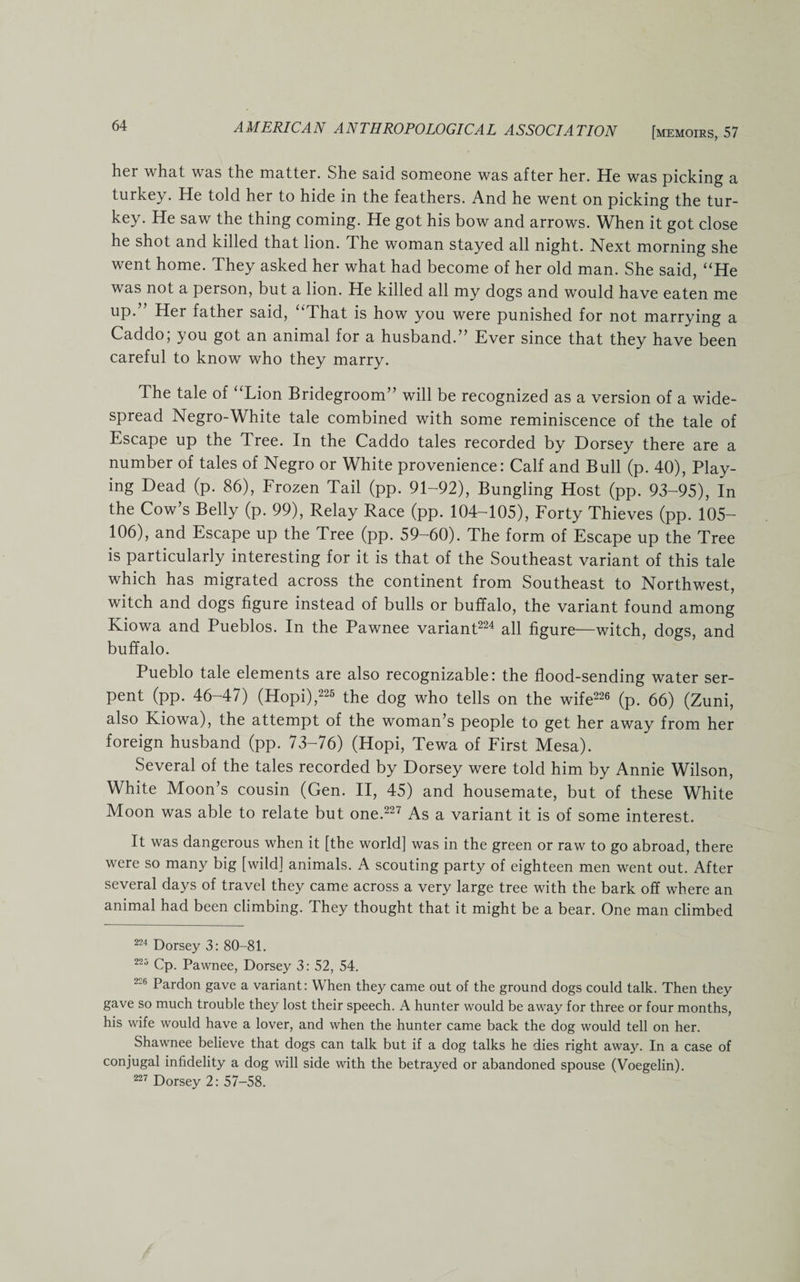 her what was the matter. She said someone was after her. He was picking a turkey. He told her to hide in the feathers. And he went on picking the tur¬ key. He saw the thing coming. He got his bow and arrows. When it got close he shot and killed that lion. The woman stayed all night. Next morning she went home. They asked her what had become of her old man. She said, “He was not a person, but a lion. He killed all my dogs and would have eaten me up. Her father said, That is how you were punished for not marrying a Caddo, you got an animal for a husband.” Ever since that they have been careful to know who they marry. The tale of “Lion Bridegroom” will be recognized as a version of a wide¬ spread Negro-White tale combined with some reminiscence of the tale of Escape up the Tree. In the Caddo tales recorded by Dorsey there are a number of tales of Negro or White provenience: Calf and Bull (p. 40), Play¬ ing Dead (p. 86), Frozen Tail (pp. 91-92), Bungling Host (pp. 93-95), In the Cow’s Belly (p. 99), Relay Race (pp. 104-105), Forty Thieves (pp. 105- 106), and Escape up the Tree (pp. 59-60). The form of Escape up the Tree is particularly interesting for it is that of the Southeast variant of this tale which has migrated across the continent from Southeast to Northwest, witch and dogs figure instead of bulls or buffalo, the variant found among Kiowa and Pueblos. In the Pawnee variant224 all figure—witch, dogs, and buffalo. Pueblo tale elements are also recognizable: the flood-sending water ser¬ pent (pp. 46-47) (Hopi),225 the dog who tells on the wife226 (p. 66) (Zuni, also Kiowa), the attempt of the woman’s people to get her away from her foreign husband (pp. 73-76) (Hopi, Tewa of First Mesa). Several of the tales recorded by Dorsey were told him by Annie Wilson, White Moon’s cousin (Gen. II, 45) and housemate, but of these White Moon was able to relate but one.227 As a variant it is of some interest. It was dangerous when it [the world] was in the green or raw to go abroad, there were so many big [wild] animals. A scouting party of eighteen men went out. After several days of travel they came across a very large tree with the bark off where an animal had been climbing. They thought that it might be a bear. One man climbed 224 Dorsey 3: 80-81. 225 Cp. Pawnee, Dorsey 3: 52, 54. 226 Pardon gave a variant: When they came out of the ground dogs could talk. Then they gave so much trouble they lost their speech. A hunter would be away for three or four months, his wife would have a lover, and when the hunter came back the dog would tell on her. Shawnee believe that dogs can talk but if a dog talks he dies right away. In a case of conjugal infidelity a dog will side with the betrayed or abandoned spouse (Voegelin). 227 Dorsey 2: 57-58.