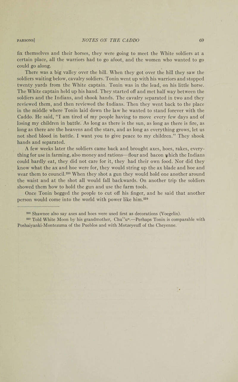 fix themselves and their horses, they were going to meet the White soldiers at a certain place, all the warriors had to go afoot, and the women who wanted to go could go along. There was a big valley over the hill. When they got over the hill they saw the soldiers waiting below, cavalry soldiers. Tonin went up with his warriors and stopped twenty yards from the White captain. Tonin was in the lead, on his little horse. The White captain held up his hand. They started off and met half way between the soldiers and the Indians, and shook hands. The cavalry separated in two and they reviewed them, and then reviewed the Indians. Then they went back to the place in the middle where Tonin laid down the law he wanted to stand forever with the Caddo. He said, “I am tired of my people having to move every few days and of losing my children in battle. As long as there is the sun, as long as there is fire, as long as there are the heavens and the stars, and as long as everything grows, let us not shed blood in battle. I want you to give peace to my children.” They shook hands and separated. A few weeks later the soldiers came back and brought axes, hoes, rakes, every¬ thing for use in farming, also money and rations—flour and bacon \yhich the Indians could hardly eat, they did not care for it, they had their own food. Nor did they know what the ax and hoe were for, they would string up the ax blade and hoe and wear them to council.238 When they shot a gun they would hold one another around the waist and at the shot all would fall backwards. On another trip the soldiers showed them how to hold the gun and use the farm tools. Once Tonin begged the people to cut off his finger, and he said that another person would come into the world with power like him.239 238 Shawnee also say axes and hoes were used first as decorations (Voegelin). 239 Told White Moon by his grandmother, Chu‘'uu.—Perhaps Tonin is comparable with Poshaiyanki-Montezuma of the Pueblos and with Motzeyeuff of the Cheyenne.
