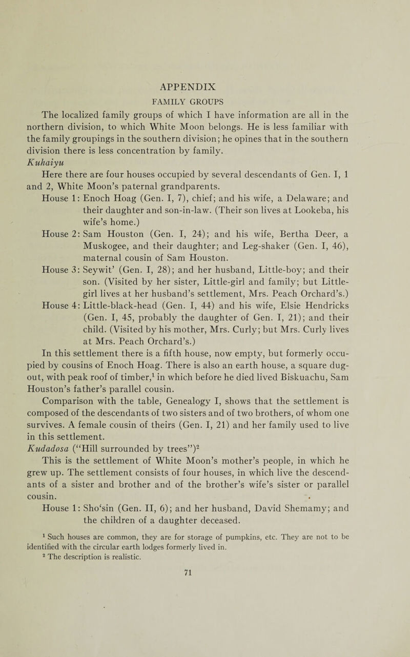 APPENDIX FAMILY GROUPS The localized family groups of which I have information are all in the northern division, to which White Moon belongs. He is less familiar with the family groupings in the southern division; he opines that in the southern division there is less concentration by family. Kuhaiyu Here there are four houses occupied by several descendants of Gen. I, 1 and 2, White Moon’s paternal grandparents. House 1: Enoch Hoag (Gen. I, 7), chief; and his wife, a Delaware; and their daughter and son-in-law. (Their son lives at Lookeba, his wife’s home.) House 2: Sam Houston (Gen. I, 24); and his wife, Bertha Deer, a Muskogee, and their daughter; and Leg-shaker (Gen. I, 46), maternal cousin of Sam Houston. House 3: Seywit’ (Gen. I, 28); and her husband, Little-boy; and their son. (Visited by her sister, Little-girl and family; but Little- girl lives at her husband’s settlement, Mrs. Peach Orchard’s.) House 4: Little-black-head (Gen. I, 44) and his wife, Elsie Hendricks (Gen. I, 45, probably the daughter of Gen. I, 21); and their child. (Visited by his mother, Mrs. Curly; but Mrs. Curly lives at Mrs. Peach Orchard’s.) In this settlement there is a fifth house, now empty, but formerly occu¬ pied by cousins of Enoch Hoag. There is also an earth house, a square dug- out, with peak roof of timber,1 in which before he died lived Biskuachu, Sam Houston’s father’s parallel cousin. Comparison with the table, Genealogy I, shows that the settlement is composed of the descendants of two sisters and of two brothers, of whom one survives. A female cousin of theirs (Gen. I, 21) and her family used to live in this settlement. Kudadosa (“Hill surrounded by trees”)2 This is the settlement of White Moon’s mother’s people, in which he grew up. The settlement consists of four houses, in which live the descend¬ ants of a sister and brother and of the brother’s wife’s sister or parallel cousin. House 1: Sho‘sin (Gen. II, 6); and her husband, David Shemamy; and the children of a daughter deceased. 1 Such houses are common, they are for storage of pumpkins, etc. They are not to be identified with the circular earth lodges formerly lived in. 2 The description is realistic.