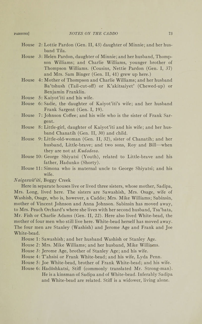 2: Lottie Pardon (Gen. II, 43) daughter of Minnie; and her hus¬ band Tila. 3: Helen Pardon, daughter of Minnie; and her husband, Thomp¬ son Williams; and Charlie Williams, younger brother of Thompson Williams. (Cousins, Nettie Pardon (Gen. I, 37) and Mrs. Sam Binger (Gen. II, 41) grew up here.) 4: Mother of Thompson and Charlie Williams; and her husband Ba’tshush (Tail-cut-off) or K’akitsaiyet’ (Chewed-up) or Benjamin Franklin. 5: Kaiyot’iti and his wife. 6: Sadie, the daughter of Kaiyot’iti’s wife; and her husband Frank Sargent (Gen. I, 19). 7: Johnson Coffee; and his wife who is the sister of Frank Sar¬ gent. 8: Little-girl, daughter of Kaiyot’iti and his wife; and her hus¬ band Chanatih (Gen. II, 30) and child. 9: Little-old-woman (Gen. II, 32), sister of Chanatih; and her husband, Little-brave; and two sons, Roy and Bill—when they are not at Kudadosa. House 10: George Shiyatsi (Youth), related to Little-brave and his father, Hadunko (Shorty). House 11: Simona who is maternal uncle to George Shiyatsi; and his wife. Naigaswit’iti, Boggy Creek Here in separate houses live or lived three sisters, whose mother, Sadipa, Mrs. Long, lived here. The sisters are Sawashish, Mrs. Osage, wife of Washish, Osage, who is, however, a Caddo; Mrs. Mike Williams; Sabinsin, mother of Vincent Johnson and Anna Johnson. Sabinsin has moved away, to Mrs. Peach Orchard’s where she lives with her second husband, Tsa’bata, Mr. Fish or Charlie Adams (Gen. II, 22). Here also lived White-bead, the mother of four men who still live here. White-bead herself has moved away. The four men are Stanley (Washish) and Jerome Age and Frank and Joe White-bead. House 1: Sawashish; and her husband Washish or Stanley Age. House 2: Mrs. Mike Williams; and her husband, Mike Williams. House 3: Jerome Age, brother of Stanley Age; and his wife. House 4: T’ahsisi or Frank White-bead; and his wife, Lyda Penn. House 5: Joe White-bead, brother of Frank White-bead; and his wife. House 6: Hadoshkatsi, Stiff (commonly translated Mr. Strong-man). He is a kinsman of Sadipa and of White-bead. Inferably Sadipa and White-bead are related. Stiff is a widower, living alone. House House House House House House House House