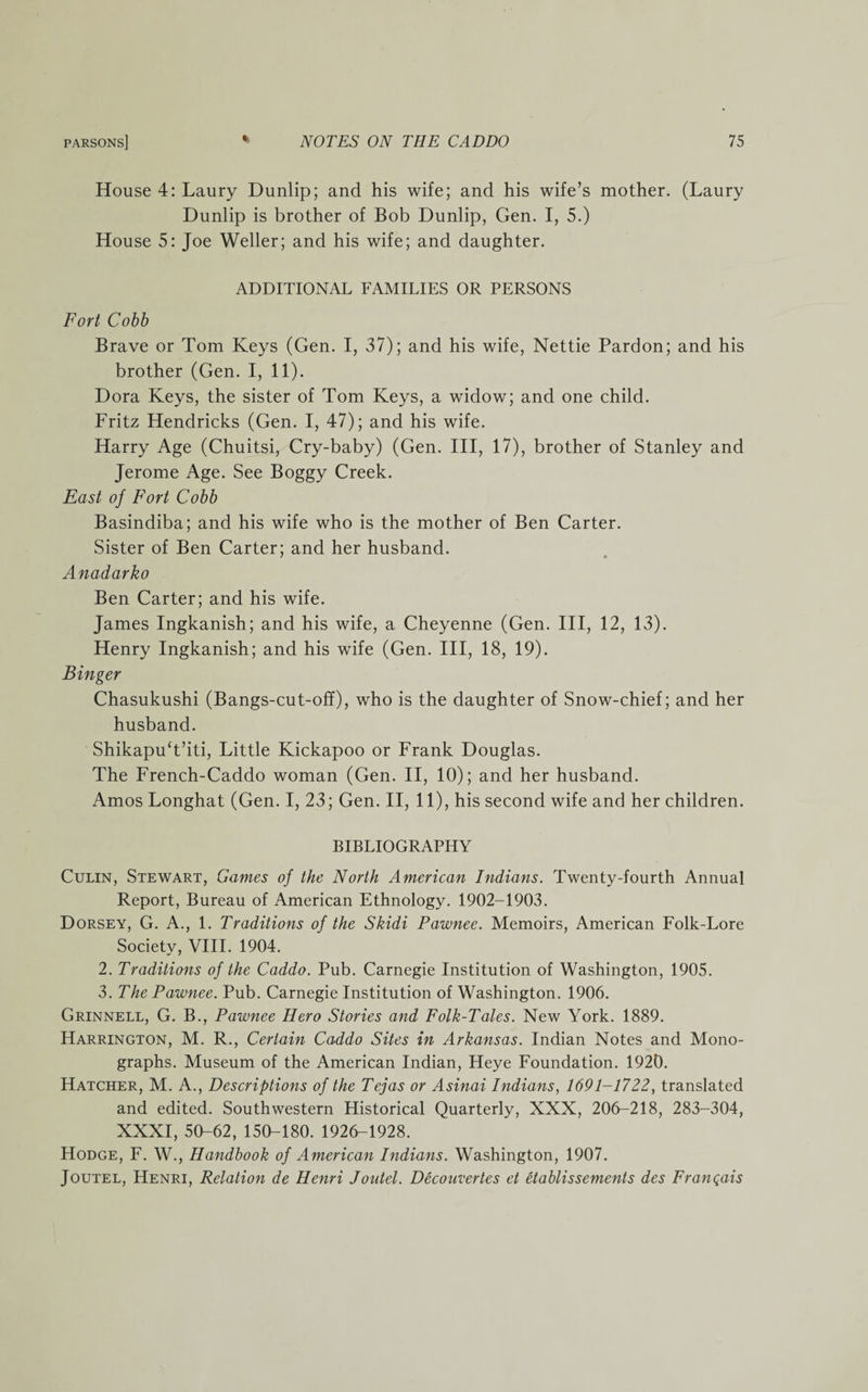 House 4: Laury Dunlip; and his wife; and his wife’s mother. (Laury Dunlip is brother of Bob Dunlip, Gen. I, 5.) House 5: Joe Weller; and his wife; and daughter. ADDITIONAL FAMILIES OR PERSONS Fort Cobb Brave or Tom Keys (Gen. I, 37); and his wife, Nettie Pardon; and his brother (Gen. I, 11). Dora Keys, the sister of Tom Keys, a widow; and one child. Fritz Hendricks (Gen. I, 47); and his wife. Harry Age (Chuitsi, Cry-baby) (Gen. Ill, 17), brother of Stanley and Jerome Age. See Boggy Creek. East of Fort Cobb Basindiba; and his wife who is the mother of Ben Carter. Sister of Ben Carter; and her husband. Anadarko Ben Carter; and his wife. James Ingkanish; and his wife, a Cheyenne (Gen. Ill, 12, 13). Henry Ingkanish; and his wife (Gen. Ill, 18, 19). Binger Chasukushi (Bangs-cut-off), who is the daughter of Snow-chief; and her husband. ShikapuT’iti, Little Kickapoo or Frank Douglas. The French-Caddo woman (Gen. II, 10); and her husband. Amos Longhat (Gen. I, 23; Gen. II, 11), his second wife and her children. BIBLIOGRAPHY Culin, Stewart, Games of the North American Indians. Twenty-fourth Annual Report, Bureau of American Ethnology. 1902-1903. Dorsey, G. A., 1. Traditions of the Skidi Pawnee. Memoirs, American Folk-Lore Society, VIII. 1904. 2. Traditions of the Caddo. Pub. Carnegie Institution of Washington, 1905. 3. The Pawnee. Pub. Carnegie Institution of Washington. 1906. Grinnell, G. B., Pawnee Hero Stories and Folk-Tales. New York. 1889. Harrington, M. R., Certain Caddo Sites in Arkansas. Indian Notes and Mono¬ graphs. Museum of the American Indian, Heye Foundation. 1920. Hatcher, M. A., Descriptions of the Tejas or Asinai Indians, 1691-1722, translated and edited. Southwestern Historical Quarterly, XXX, 206-218, 283-304, XXXI, 50-62, 150-180. 1926-1928. Hodge, F. W., Handbook of American Indians. Washington, 1907. Joutel, Henri, Relation de Henri Joutel. Decouvertes et etablissements des Franqais