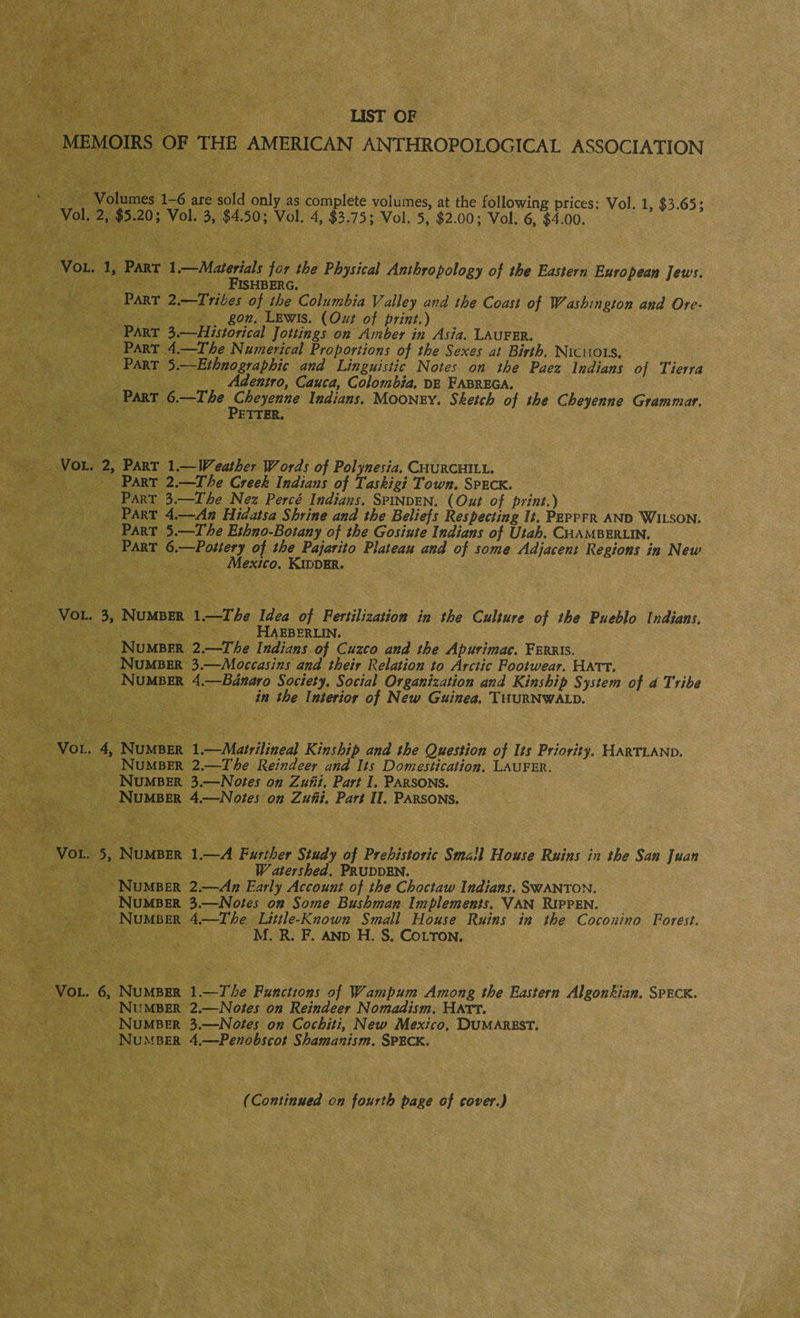 LIST OF MEMOIRS OF THE AMERICAN ANTHROPOLOGICAL ASSOCIATION Volumes 1-6 are sold only as complete volumes, at the following prices: Vol. 1, $3.65: Vol. 2, $5.20; Vol. 3, $4.50; Vol. 4, $3.75; Vol. 5, $2.00; Vol. 6, $4.00. Vol. 1, Part 1. Materials for the Physical Anthropology of the Eastern European Jews. Fishberg. Part 2.—Tribes of the Columbia Valley and the Coast of Washington and Ore¬ gon. Lewis. (Out of print.) Part 3.—Historical jottings on Amber in Asia. Laufer. Part 4.—The Numerical Proportions of the Sexes at Birth. Nichols. Part 5.—Ethnographic and Linguistic Notes on the Paez Indians of Tierra Adentro, Cauca, Colombia, de Fabrega. Part 6.—The Cheyenne Indians. Mooney. Sketch of the Cheyenne Grammar. Petter. Vol. 2, Part 1.—Weather Words of Polynesia. Churchill. Part 2.—The Creek Indians of Taskigi Town. Speck. Part 3.—The Nez Perce Indians. Spinden. (Out of print.) Part 4.—An Hidatsa Shrine and the Beliefs Respecting It. Peppfr and Wilson. Part 5.—The Ethno-Botany of the Gosiute Indians of Utah. Chamberlin. Part 6.—Pottery of the Pajarito Plateau and of some Adjacent Regions in New Mexico. Kidder. Vol. 3, Number 1.—The Idea of Fertilization in the Culture of the Pueblo Indians. Haeberlin. Number 2.—The Indians of Cuzco and the Apurimac, Ferris. Number 3.—Moccasins and their Relation to Arctic Footwear. Hatt. Number 4.—Banaro Society. Social Organization and Kinship System of a Tribe in the Interior of New Guinea. Thurnwald. Vol. 4, Number 1.—Matrilineal Kinship and the Question of Its Priority. Hartland, Number 2.—The Reindeer and Its Domestication. Laufer. Number 3.—Notes on Zuni. Part 1. Parsons. Number 4.—Notes on Zuni. Part II. Parsons. Vol. 5, Number 1.—A Further Study of Prehistoric Small House Ruins in the San Juan Watershed. Prudden. Number 2.—An Early Account of the Choctaw Indians. Swanton. Number 3.—Notes on Some Bushman Implements. Van Rip pen. Number 4.—The Little-Known Small House Ruins in the Coconino Forest. M. R. F. and H. S. Colton. Vol. 6, Number 1 .—-The Functions of Wampum Among the Eastern Algonkhn, Speck. Number 2.—Notes on Reindeer Nomadism. Hatt. Number 3.—Notes on Cochiti, New Mexico. Dumarest. Number 4.—Penobscot Shamanism. Speck. (Continued on fourth page of cover.)