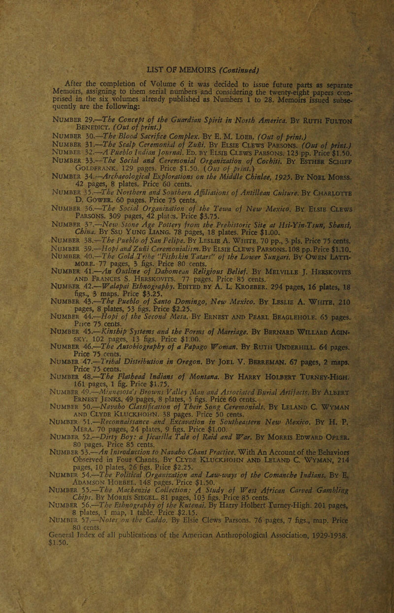 LIST OF MEMOIRS (Continued) After the completion of Volume 6 it was decided to issue future parts as separate Memoirs, assigning to them serial numbers and considering the twenty-eight papers com¬ prised in the six volumes already published as Numbers 1 to 28. Memoirs issued subse¬ quently are the following: Number 29.—The Concept of the Guardian Spirit in North America. By Ruth Fulton Benedict. (Out of print.) Number 30.—The Blood Sacrifice Complex. By E. M. Loeb. (Out of print.) Number 31.—The Scalp Ceremonial of Zuni. By Elsie Clews Parsons. (Out of print.) Number 32.—A Pueblo Indian Journal. Ed. by Elsie Clews Parsons. 123 pp. Price $1.50. Number 33.—The Social and Ceremonial Organization of Cochiti. By Esther Schiff Goldfrank. 129 pages. Price $1.50. (Out of print.) Number 34.—Archaeological Explorations on the Middle Chinlee, 1925. By Noel Morss. 42 pages, 8 plates. Price 60 cents. Number 35.—The Northern and Southern Affiliations of Antillean Culture. By Charlotte D. Gower. 60 pages. Price 75 cents. Number 36.—The Social Organization of the Tewa of New Mexico. By Elsie Clews Parsons. 309 pages, 42 plates. Price $3.75. Number 37.—Neiv Stone Age Pottery from the Prehistoric Site at Hsi-Yin-Tsun, Shansi, China. By Ssu Yung Liang. 78 pages, 18 plates. Price $1.00. Number 38.—The Pueblo of San Felipe. By Leslie A. White. 70 pp., 3 pis. Price 75 cents. Number 39.—Hop) and Zuni Ceremonialism. By Elsie Clews Parsons. 108 pp. Price $1.10. Number 40.—The Gold Tribe Fishskin Tatars” of the Lower Sungari. By Owen Latti- more. 77 pages, 3 figs. Price 80 cents. Number 41.—An Outline of Dahomean Religious Belief, By Melville J. Herskovits and Frances S. Herskovits. 77 pages. Price 85 cents. Number 42.—Walapai Ethnography. Edited by A. L. Kroeber. 294 pages, 16 plates, 18 figs., 3 maps. Price $3.25. Number 43.—The Pueblo of Santo Domingo, New Mexico. By Leslie A. White. 210 pages, 8 plates, 53 figs. Price $2.25. Number 44.~Hopi of the Second Mesa. By Ernest and Pearl Beaglehole. 65 pages. Price 75 cents. Number 45.—Kinship Systems and the Forms of Marriage. By Bernard Willard Agin¬ sky. 102 pages, 13 figs. Price $1.00. Number 46.—The Autobiography of a Papago Woman. By Ruth Underhill. 64 pages. Price 75 cents. Number 47.—Tribal Distribution in Oregon. By Joel V. Berreman. 67 pages, 2 maps. Price 75 cents. Number 48.—The Flathead Indians of Montana. By Harry Holbert Turney-High. 161 pages, 1 fig. Price $1.75. Number 49.—Minnesota’s Browns Valley Man and Associated Burial Artifacts. By Albert Ernest Jenks. 49 pages, 8 plates, 5 figs. Price 60 cents. Number 50.—Navaho Classification of Their Song Ceremonials. By Leland C. Wyman and Clyde Kluckhohn. 38 pages. Price 50 cents. Number 51.—Reconnaissance and Excavation in Southeastern New Mexico, By H. P. Mera. 70 pages, 24 plates, 9 figs. Price $1.00. Number 52.—Dirty Boy: a Jicarilla Tale of Raid and War. By Morris Edward Opler. 80 pages. Price 85 cents. Number 53.—An Introduction to Navaho Chant Practice. With An Account of the Behaviors Observed in Four Chants. By Clyde Kluckhohn and Leland C. Wyman, 214 pages, 10 plates, 26 figs. Price $2.25. Number 54.—The Political Organization and Law-ways of the Comanche Indians. By E. Adamson Hoebel. 148 pages. Price $1.50. Number 55.—The Mackenzie Collection: A Study of West African Carved Gambling Chips. By Morris Siegel. 81 pages, 103 figs. Price 85 cents. Number 56.—The Ethnography of the Kutenai. By Harry Holbert Turney-High. 201 pages, 8 plates, 1 map, 1 table. Price $2.15. Number 57.—Notes on the Caddo. By Elsie Clews Parsons. 76 pages, 7 figs., map. Price 80 cents. General Index of all publications of the American Anthropological Association, 1929-1938. $1.50,