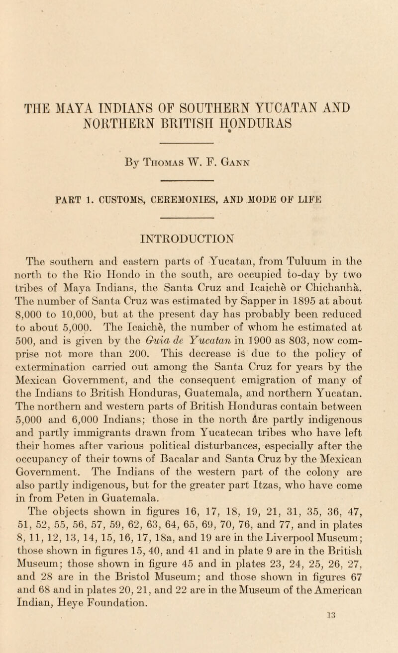 THE MAYA INDIANS OF SOUTHERN YUCATAN AND NORTHERN BRITISH HONDURAS ft By Thomas W. F. Gann PART 1. CUSTOMS, CEREMONIES, AN1) MODE OE LIFE INTRODUCTION The southern and eastern parts of Yucatan, from Tuluum in the north to the Rio Hondo in the south, are occupied to-day by two tribes of Maya Indians, the Santa Cruz and Icaiche or Chichanha. The number of Santa Cruz was estimated by Sapper in 1895 at about 8,000 to 10,000, hut at the present day has probably been reduced to about 5,000. The Ioaiche, the number of whom he estimated at 500, and is given by the Guia de Yucatan in 1900 as 803, now com¬ prise not more than 200. This decrease is due to the policy of extermination carried out among the Santa Cruz for years by the Mexican Government, and the consequent emigration of many of the Indians to British Honduras, Guatemala, and northern Yucatan. The northern and western parts of British Honduras contain between 5,000 and 6,000 Indians; those in the north Are partly indigenous and partly immigrants drawn from Yucatecan tribes who have left their homes after various political disturbances, especially after the occupancy of their towns of Bacalar and Santa Cruz by the Mexican Government. The Indians of the western part of the colony are also partly indigenous, but for the greater part Itzas, who have come in from Peten in Guatemala. The objects shown in figures 16, 17, 18, 19, 21, 31, 35, 36, 47, 51, 52, 55, 56, 57, 59, 62, 63, 64, 65, 69, 70, 76, and 77, and in plates 8, 11, 12, 13, 14, 15, 16, 17, 18a, and 19 are in the Liverpool Museum; those shown in figures 15, 40, and 41 and in plate 9 are in the British Museum; those shown in figure 45 and in plates 23, 24, 25, 26, 27, and 28 are in the Bristol Museum; and those shown in figures 67 and 68 and in plates 20, 21, and 22 are in the Museum of the American Indian, Heye Foundation.