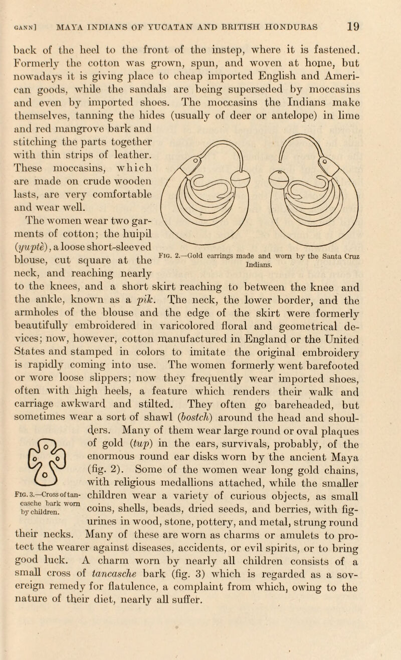 back of the heel to the front of the instep, where it is fastened. Formerly the cotton was grown, spun, and woven at home, but nowadays it is giving place to cheap imported English and Ameri¬ can goods, while the sandals are being superseded by moccasins and even by imported shoes. The moccasins the Indians make themselves, tanning the hides (usually of deer or antelope) in lime and red mangrove bark and stitching the parts together with thin strips of leather. These moccasins, which are made on crude wooden lasts, are very comfortable and wear well. The women wear two gar¬ ments of cotton; the huipil (yupte), a loose short-sleeved blouse, cut square at the FlG’ 2-Gold ^ 'o™ b>' thc Santa Cruz neck, and reaching nearly to the knees, and a short skirt reaching to between the knee and the ankle, known as a pik. The neck, the lower border, and the armholes of the blouse and the edge of the skirt were formerly beautifully embroidered in varicolored floral and geometrical de¬ vices; now, however, cotton manufactured in England or the United States and stamped in colors to imitate the original embroidery is rapidly coming into use. The women formerly went barefooted or wore loose slippers; now they frequently wear imported shoes, often with .high heels, a feature which renders their walk and carriage awkward and stilted. They often go bareheaded, but sometimes wear a sort of shawl (bostch) around the head and shoul¬ ders. Many of them wear large round or oval plaques of gold {tup) in the ears, survivals, probably, of the enormous round ear disks worn by the ancient Maya (fig. 2). Some of the women wear long gold chains, with religious medallions attached, while the smaller fig.3.—crossoftan- children wear a variety of curious objects, as small rt n HA rt IsnvfU n.AWM ^ ^ coins, shells, beads, dried seeds, and berries, with fig¬ urines in wood, stone, pottery, and metal, strung round Many of these are worn as charms or amulets to pro¬ tect the wearer against diseases, accidents, or evil spirits, or to bring good luck. A charm worn by nearly all children consists of a small cross of tancasche bark (fig. 3) which is regarded as a sov¬ ereign remedy for flatulence, a complaint from which, owing to the nature of their diet, nearly all suffer. casche bark worn by children. their necks.