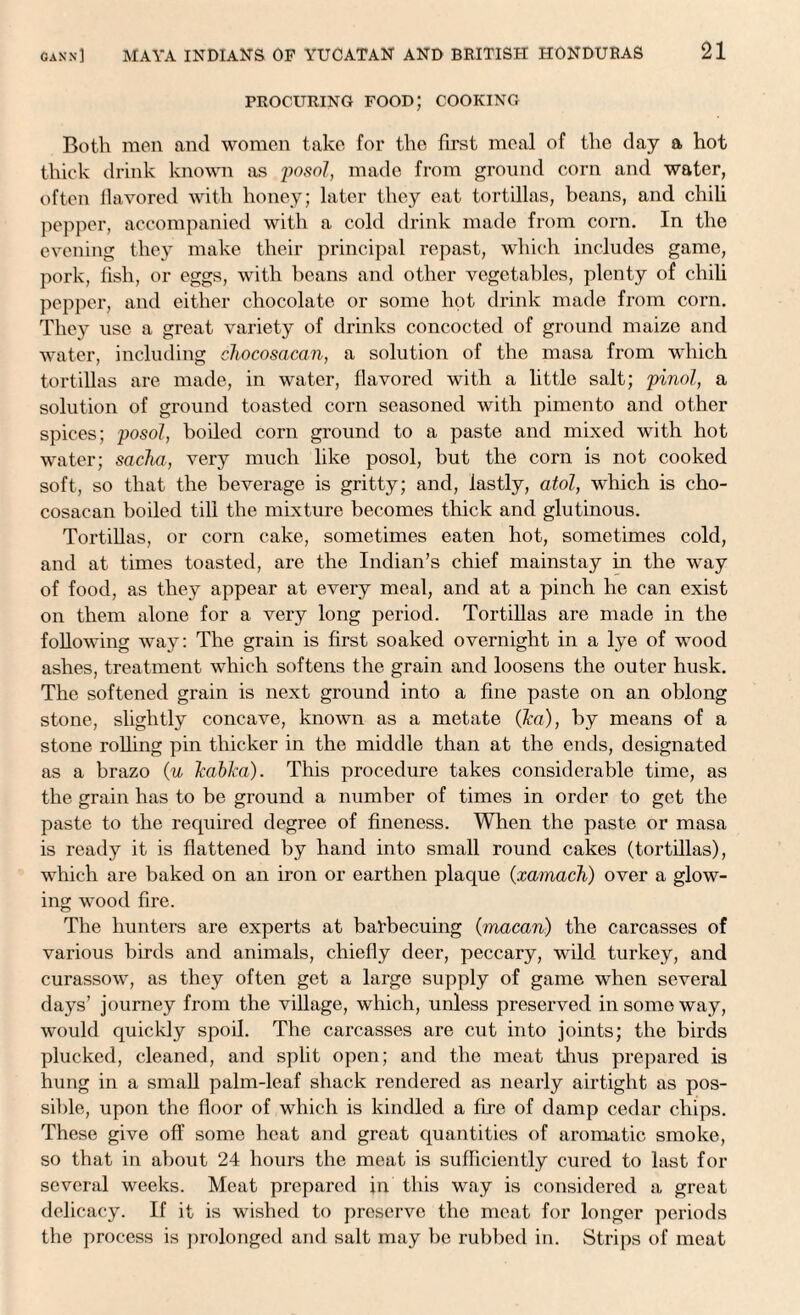 PROCURING FOOD; COOKING Both men and women take for tho first meal of the day a hot thick drink known as posol, made from ground corn and water, often flavored with honey; later they eat tortillas, beans, and chili pepper, accompanied with a cold drink made from corn. In the evening they make their principal repast, which includes game, pork, fish, or eggs, with beans and other vegetables, plenty of chili pepper, and either chocolate or some hot drink made from corn. They use a great variety of drinks concocted of ground maize and water, including chocosacan, a solution of the masa from which tortillas are made, in water, flavored with a little salt; pinol, a solution of ground toasted corn seasoned with pimento and other spices; posol, boiled corn ground to a paste and mixed with hot water; sacha, very much like posol, but the corn is not cooked soft, so that the beverage is gritty; and, lastly, atol, which is cho¬ cosacan boiled till the mixture becomes thick and glutinous. Tortillas, or corn cake, sometimes eaten hot, sometimes cold, and at times toasted, are the Indian’s chief mainstay in the way of food, as they appear at every meal, and at a pinch he can exist on them alone for a very long period. Tortillas are made in the following way: The grain is first soaked overnight in a lye of wood ashes, treatment which softens the grain and loosens the outer husk. The softened grain is next ground into a fine paste on an oblong stone, slightly concave, known as a metate (ka), by means of a stone rolling pin thicker in the middle than at the ends, designated as a brazo (u kabka). This procedure takes considerable time, as the grain has to be ground a number of times in order to get the paste to the required degree of fineness. When the paste or masa is ready it is flattened by hand into small round cakes (tortillas), which are baked on an iron or earthen plaque (xamach) over a glow¬ ing wood fire. The hunters are experts at bal'becuing (ynacari) the carcasses of various birds and animals, chiefly deer, peccary, wild turkey, and curassow, as they often get a large supply of game when several days’ journey from the village, which, unless preserved in some way, would quickly spoil. The carcasses are cut into joints; the birds plucked, cleaned, and split open; and the meat thus prepared is hung in a small palm-leaf shack rendered as nearly airtight as pos¬ sible, upon the floor of which is kindled a fixe of damp cedar chips. These give off some heat and great quantities of aromatic smoke, so that in about 24 hours the meat is sufficiently cured to last for several weeks. Meat prepared in this way is considered a great delicacy. If it is wished to preserve tho meat for longer periods the process is prolonged and salt may be rubbed in. Strips of meat