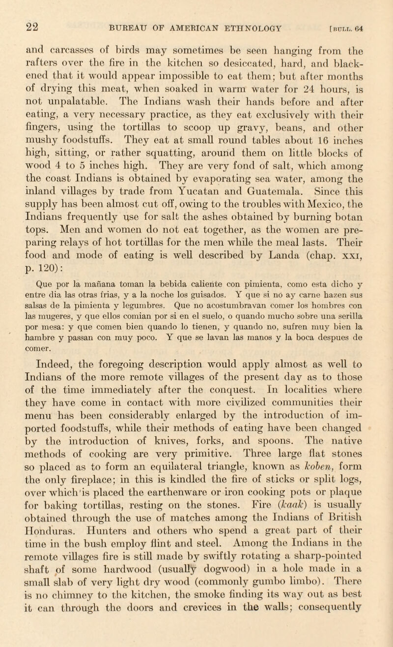 and carcasses of birds may sometimes be seen hanging from tbe rafters over the fire in the kitchen so desiccated, hard, and black¬ ened that it would appear impossible to cat them; but after months of drying this meat, when soaked in warm water for 24 hours, is not unpalatable. The Indians wash their hands before and after eating, a very necessary practice, as they eat exclusively with their fingers, using the tortillas to scoop up gravy, beans, and other mushy foodstuffs. They eat at small round tables about 16 inches high, sitting, or rather squatting, around them on little blocks of wood 4 to 5 inches high. They are very fond of salt, which among the coast Indians is obtained by evaporating sea water, among the inland villages by trade from Yucatan and Guatemala. Since this supply has been almost cut off, owing to the troubles with Mexico, the Indians frequently qse for salt the ashes obtained by burning botan tops. Men and women do not eat together, as the women are pre¬ paring relays of hot tortillas for the men while the meal lasts. Their food and mode of eating is well described by Landa (chap, xxi, p. 120): Que por la manana toman la bebida caliente con pimienta, como esta dicho y entre dia las otras frias, y a la noche los guisados. Y que si no ay carne hazen sus salsas de la pimienta y legumbres. Que no acostumbravan comer los hombres con las mugeres, y que ellos comian por si en el suelo, o quando mucho sobre una serilla por mesa: y que comen bien quando lo tienen, y quando no, sufren muy bien la hambre y passan con muy poco. Y que se lavan las manos y la boca despues de comer. Indeed, the foregoing description would apply almost as well to Indians of the more remote villages of the present day as to those of the time immediately after the conquest. In localities where they have come in contact with more civilized communities their menu has been considerably enlarged by the introduction of im¬ ported foodstuffs, while their methods of eating have been changed by the introduction of knives, forks, and spoons. The native methods of cooking are very primitive. Three large flat stones so placed as to form an equilateral triangle, known as koben, form the only fireplace; in this is kindled the fire of sticks or split logs, over which'is placed the earthenware or iron cooking pots or plaque for baking tortillas, resting on the stones. Fire (kaak) is usually obtained through the use of matches among the Indians of British Honduras. Hunters and others who spend a great part of their time in the bush employ flint and steel. Among the Indians in the remote villages fire is still made by swiftly rotating a sharp-pointed shaft of some hardwood (usually dogwood) in a hole made in a small slab of very light dry wood (commonly gumbo limbo). There is no chimney to the kitchen, the smoke finding its way out as best it can through the doors and crevices in the walls; consequently