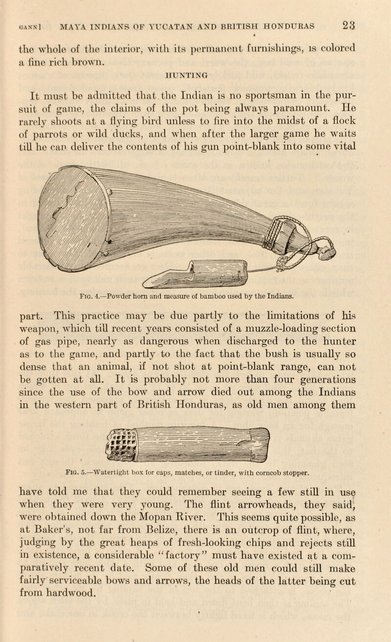 the whole of the interior, with its permanent furnishings, is colored a fine rich brown. HUNTING It must be admitted that, the Indian is no sportsman in the pur¬ suit of game, the claims of the pot being always paramount. He rarely shoots at a flying bird unless to fire into the midst of a flock of parrots or wild ducks, and when after the larger game he waits till he can deliver the contents of his gun point-blank into some vital part. This practice may be due partly to the limitations of his weapon, which till recent years consisted of a muzzle-loading section of gas pipe, nearly as dangerous when discharged to the hunter as to the game, and partly to the fact that the bush is usually so dense that an animal, if not shot at point-blank range, can not be gotten at all. It is probably not more than four generations since the use of the bow and arrow died out among the Indians in the western part of British Honduras, as old men among them Fig. 5.—Watertight box for caps, matches, or tinder, with corncob stopper. have told me that they could remember seeing a few still in use when they were very young. The flint arrowheads, they said, were obtained down the Mopan River. This seems quite possible, as at Baker’s, not far from Belize, there is an outcrop of flint, where, judging by the great heaps of fresh-looking chips and rejects still in existence, a considerable “factory” must have existed at a com¬ paratively recent date. Some of these old men could still make fairly serviceable bows and arrows, the heads of the latter being cut from hardwood.