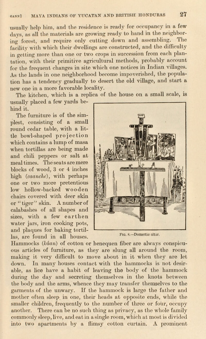 usually help him, and the residence is ready for occupancy in a few days, as all the materials are growing ready to hand in the neighbor¬ ing forest, and require only cutting down and assembling. The facility with which their dwellings are constructed, and the difficulty in getting more than one or two crops in succession from each plan¬ tation, with their primitive agricultural methods, probably account for the frequent changes in site which one notices in Indian villages. As the lands in one neighborhood become impoverished, the popula¬ tion has a tendency gradually to desert the old village, and start a new one in a more favorable locality. The kitchen, which is a replica of the house on a small scale, is usually placed a few yards be¬ hind it. The furniture is of the sim¬ plest, consisting of a small round cedar table, with a lit¬ tle bowl-shaped projection which contains a lump of masa when tortillas are being made and chili peppers or salt at mealtimes. The seats are mere blocks of wood, 3 or 4 inches high (caanche), with perhaps one or two more pretentious low hollow-backed wooden chairs covered with deer skin or “ tiger” skin. A number of calabashes of all shapes and sizes, with a few earthen water jars, iron cooking pots, and plaques for baking tortil¬ las, are found in all houses. Hammocks (kaari) of cotton or henequen fiber are always conspicu¬ ous articles of furniture, as they are slung all around the room, making it very difficult to move about in it when they are let down. In many houses contact with the hammocks is not desir¬ able, as lice have a habit of leaving the body of the hammock during the day and secreting themselves in the knots between the body and the arms, whence they may transfer themselves to the garments of the unwary. If the hammock is large the father and mother often sleep in one, their heads at opposite ends, while the smaller children, frequently to the number of three or four, occupy another. There can be no such thing as privacy, as the whole family commonly sleep, live, and eat in a single room, which at most is divided into two apartments by a flimsy cotton curtain. A prominent