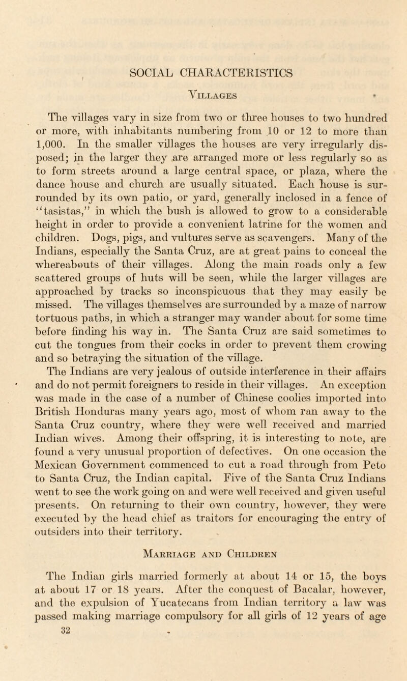 SOCIAL CHARACTERISTICS Villages * The villages vary in size from two or three houses to two hundred or more, with inhabitants numbering from 10 or 12 to more than 1,000. In the smaller villages the houses are very irregularly dis¬ posed; in the larger they are arranged more or less regularly so as to form streets around a large central space, or plaza, where the dance house and church are usually situated. Each house is sur¬ rounded by its own patio, or yard, generally inclosed in a fence of “tasistas,” in which the bush is allowed to grow to a considerable height in order to provide a convenient latrine for the women and children. Dogs, pigs, and vultures serve as scavengers. Many of the Indians, especially the Santa Cruz, are at great pains to conceal the whereabouts of their villages. Along the main roads only a few scattered groups of huts will be seen, while the larger villages are approached by tracks so inconspicuous that they may easily be missed. The villages themselves are surrounded by a maze of narrow tortuous paths, in which a stranger may wander about for some time before finding his way in. The Santa Cruz are said sometimes to cut the tongues from their cocks in order to prevent them crowing and so betraying the situation of the village. The Indians are very jealous of outside interference in their affairs and do not permit foreigners to reside in their villages. An exception was made in the case of a number of Chinese coolies imported into British Honduras many years ago, most of whom ran away to the Santa Cruz country, where they were well received and married Indian wives. Among their offspring, it is interesting to note, are found a very unusual proportion of defectives. On one occasion the Mexican Government commenced to cut a road through from Peto to Santa Cruz, the Indian capital. Five of the Santa Cruz Indians went to see the work going on and were well received and given useful presents. On returning to their own country, however, they were executed by the head chief as traitors for encouraging the entry of outsiders into their territory. Marriage and Children The Indian girls married formerly at about 14 or 15, the boys at about 17 or 18 years. After the conquest of Bacalar, however, and the expulsion of Yucatccans from Indian territory a law was passed making marriage compulsory for all girls of 12 years of age