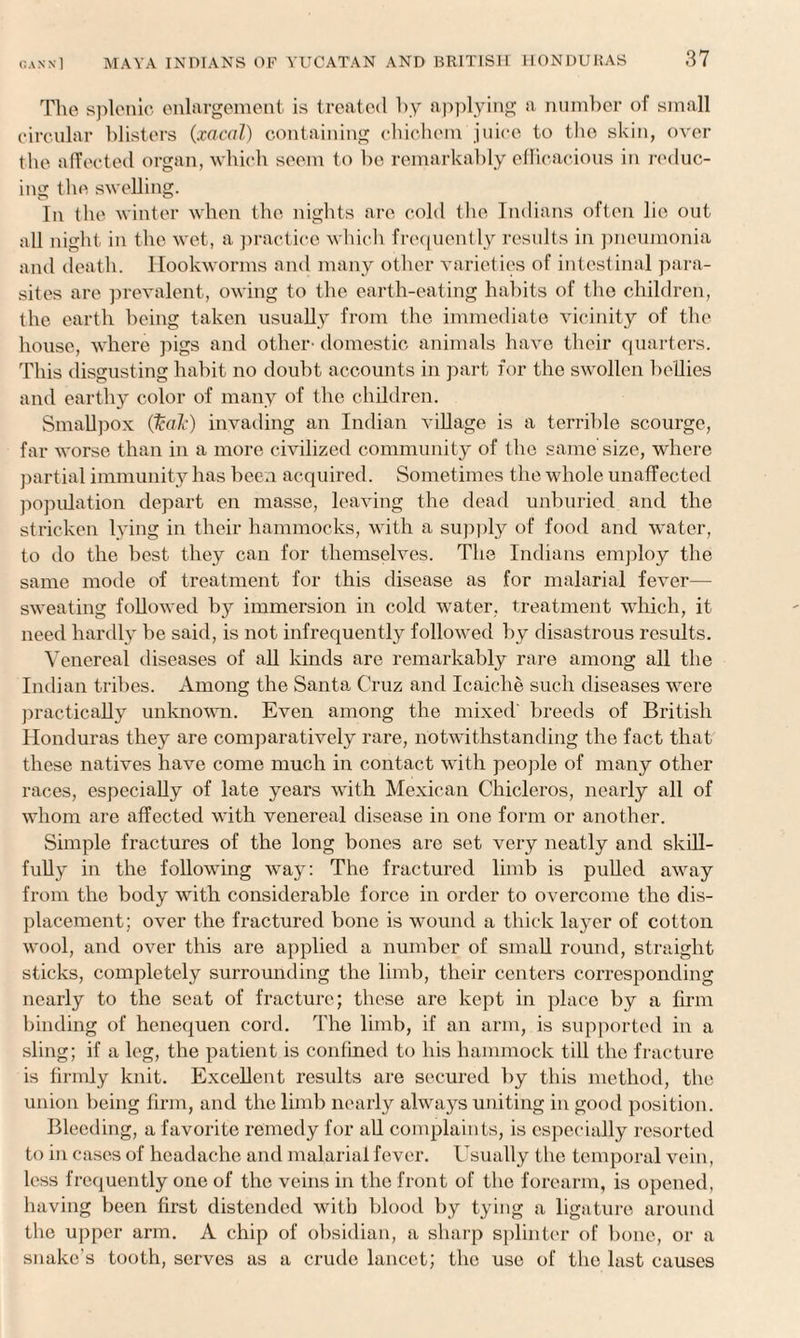 The splenic enlargement is treated by applying a number of small circular blisters (xacal) containing chichem juice to the skin, over t lie affected organ, which seem to be remarkably efficacious in reduc¬ ing t ho swelling. In the winter when the nights are cold the Indians often lie out all night in the wet, a practice which frequently results in pneumonia and death. Hookworms and many other varieties of intestinal para¬ sites are prevalent, owing to the earth-eating habits of the children, the earth being taken usually from the immediate vicinity of the house, where pigs and other' domestic animals have their quarters. This disgusting habit no doubt accounts in part for the swollen bellies and earthy color of many of the children. Smallpox (leak) invading an Indian village is a terrible scourge, far worse than in a more civilized community of the same size, where partial immunity has been acquired. Sometimes the whole unaffected population depart en masse, leaving the dead unburied and the stricken lying in their hammocks, with a supply of food and water, to do the best they can for themselves. The Indians employ the same mode of treatment for this disease as for malarial fever— sweating followed by immersion in cold water, treatment which, it need hardly be said, is not infrequently followed by disastrous results. Venereal diseases of all kinds are remarkably rare among all the Indian tribes. Among the Santa Cruz and Icaiche such diseases were practically unknown. Even among the mixed' breeds of British Honduras they are comparatively rare, notwithstanding the fact that these natives have come much in contact with people of many other races, especially of late years with Mexican Chicleros, nearly all of whom are affected with venereal disease in one form or another. Simple fractures of the long bones are set very neatly and skill¬ fully in the following way: The fractured limb is pulled away from the body with considerable force in order to overcome the dis¬ placement; over the fractured bone is wound a thick layer of cotton wool, and over this are applied a number of small round, straight sticks, completely surrounding the limb, their centers corresponding nearly to the seat of fracture; these are kept in place by a firm binding of henequen cord. The limb, if an arm, is supported in a sling; if a leg, the patient is confined to his hammock till the fracture is firmly knit. Excellent results are secured by this method, the union being firm, and the limb nearly always uniting in good position. Bleeding, a favorite remedy for all complaints, is especially resorted to in cases of headache and malarial fever. Usually the temporal vein, less frequently one of the veins in the front of the forearm, is opened, having been first distended with blood by tying a ligature around the upper arm. A chip of obsidian, a sharp splinter of bone, or a snake's tooth, serves as a crude lancet; the use of the last causes