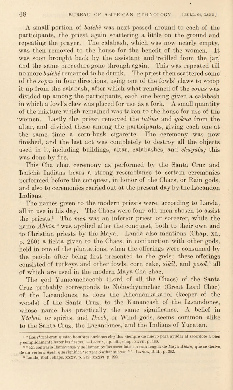 A small' portion of balclie was next passed around to each of the participants, the priest again scattering a little on the ground and repeating the prayer. The calabash, which was now nearly empty, was then removed to the house for the benefit of the women. It was soon brought back by the assistant and refilled from the jar, and the same procedure gone through again. This was repeated till no more balche remained to be drunk. The priest then scattered some of the sopas in four directions, using one of the fowls’ claws to scoop it up from the calabash, after which what remained of the sopas was divided up among the participants, each one being given a calabash in which a fowl’s claw was placed for use as a fork. A small quantity of the mixture which remained was taken to the house for use of the women. Lastly the priest removed the tutiua and yokua from the altar, and divided these among the participants, giving each one at the same time a corn-husk cigarette. The ceremony was now finished, and the last act was completely to destroy all the objects used in it, including buildings, altar, calabashes, and chuyubs; this was done by fire. This Cha chac ceremony as performed by the Santa Cruz and Ic.aiche Indians bears a strong resemblance to certain ceremonies performed before the conquest, in honor of the Chacs, or Rain gods, and also to ceremonies carried out at the present day by the Lacandon Indians. The names given to the modern priests were, according to Landa, all in use in his day. The Chacs were four old men chosen to assist the priests.1 The men was an inferior priest or sorcerer, while the name Alikin 2 was applied after the conquest, both to their own and to Christian priests by the Maya. Landa also mentions (Chap, xl, p. 260) a fiesta given to the Chacs, in conjunction with other gods, held in one of the plantations, when the offerings were consumed by the people after being first presented to the gods; these offerings consisted of turkeys and other fowls, corn cake, sikil, and posol,3 all of which are used in the modern Maya Cha chac. The god Yumcanchacoob (Lord of all the Chacs) of the Santa Cruz probably corresponds to Nohochyumchac (Great Lord Chac) of the Lacandones, as does the Ahcanankakabol (keeper of the woods) of the Santa Cruz, to the Kanancash of the Lacandones, whoso name has practically the same significance. A belief in Xtabai, or spirits, and Ikoob, or Wind gods, seems common alike to the Santa Cruz, the Lacandones, and the Indians of Yucatan. 1 “Los chaces eran quatro hombros aneianos elegidos siempre do imevo para ayudar al saeerdote a bien y complidamcnte hazer las fiestas.”—Landa, op. cit., chap, xxvn, p. 1G0. a “ En contrario llamavanse y se llaman oy los sacerdotes en esta lengua de Maya Alikin, que se derive de un verbo kinyah. quo significa ‘sortear <5 o.'har suertes.’”—Landa, ibid., p. 302. s Landa, ibid., chaps, xxxv, p. 212; xxxvi, p. 222.