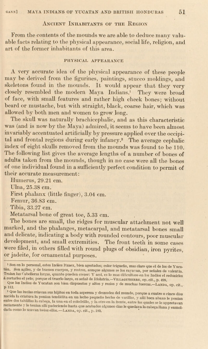 Ancient Inhabitants of the Region From the contents of the mounds we are able to deduce many valu¬ able facts relating to the physical appearance, social life, religion, and art of the former inhabitants of this area. PHYSICAL APPEARANCE A very accurate idea of the physical appearance of these people may be derived from the figurines, paintings, stucco moldings, and skeletons found in the mounds. It would appear that they very closely resembled the modern Maya Indians.1 They were broad of face, with small features and rather high cheek bones; without beard or mustache, but with straight, black, coarse hair, which was allowed by both men and women to grow long. The skull was naturally brachicephalic, and as this characteristic was (and is now by the Maya) admired, it seems to have been almost invariably accentuated artificially by pressure applied over the occipi¬ tal and frontal regions during early infancy.2 The average cephalic index of eight skulls removed from the mounds was found to be 110. The following list gives the average lengths of a number of bones of adults taken from the mounds, though in no case were all the bones of one individual found in a sufficiently perfect condition to permit of their accurate measurement: Humerus, 29.21 cm. Ulna, 25.38 cm. First phalanx (little finger), 3.04 cm. Femur, 36.83 cm. Tibia, 33.27 cm. Metatarsal bone of great toe, 5.33 cm. The bones are small, the ridges for muscular attachment not well marked, and the phalanges, metacarpal, and metatarsal bones small and delicate, indicating a body with rounded contours, poor muscular development, and small extremities. The front teeth in some cases were filed, in others filled with round plugs of obsidian, iron pyrites, or jadeite, for ornamental purposes. 1 Son en lo personal, estos Indies Itzaex, bien agestados; color trigueno, mas claro que cl de Ios de Yuca¬ tan. Son agiles, y de buenos cuerpos, y rostros, aunque algunos se los ravavan, por senales de valent ia. Traian las Cabelleras largas, quanto pueden crezer: Y assi, es lo mas dificultoso en los Indies el reduzirlos 4 eortarles el pelo; porque el traerlo largo, es serial de Idolatria.—Villagutierre, op. cit., p. 49S. Que los Indios de Yucatan son bien dlspuestos y altos y rezios y de muchas fuercas.—Landa op cit p 112. ’ 1' 2 Que las inuias criavan sus hijitos en toda aspereza y desnudez del mundo, porque a euatro o cinco dias nacida la criatura la ponian tendidita en un lecho pequeno hecho de varillas, y alii boca abaxo le ponian entre dos tablillas la cabega, la una en el colodrillo, y la otro en la frente, entre las quales se le appretavan reciamenle y le tenian alii padecicndo hasta que aeabados algunos dias le quedava la cabegaliana y enmol- dada como lo usavan tocios ellos.—Landa, op. cit., p. 180.
