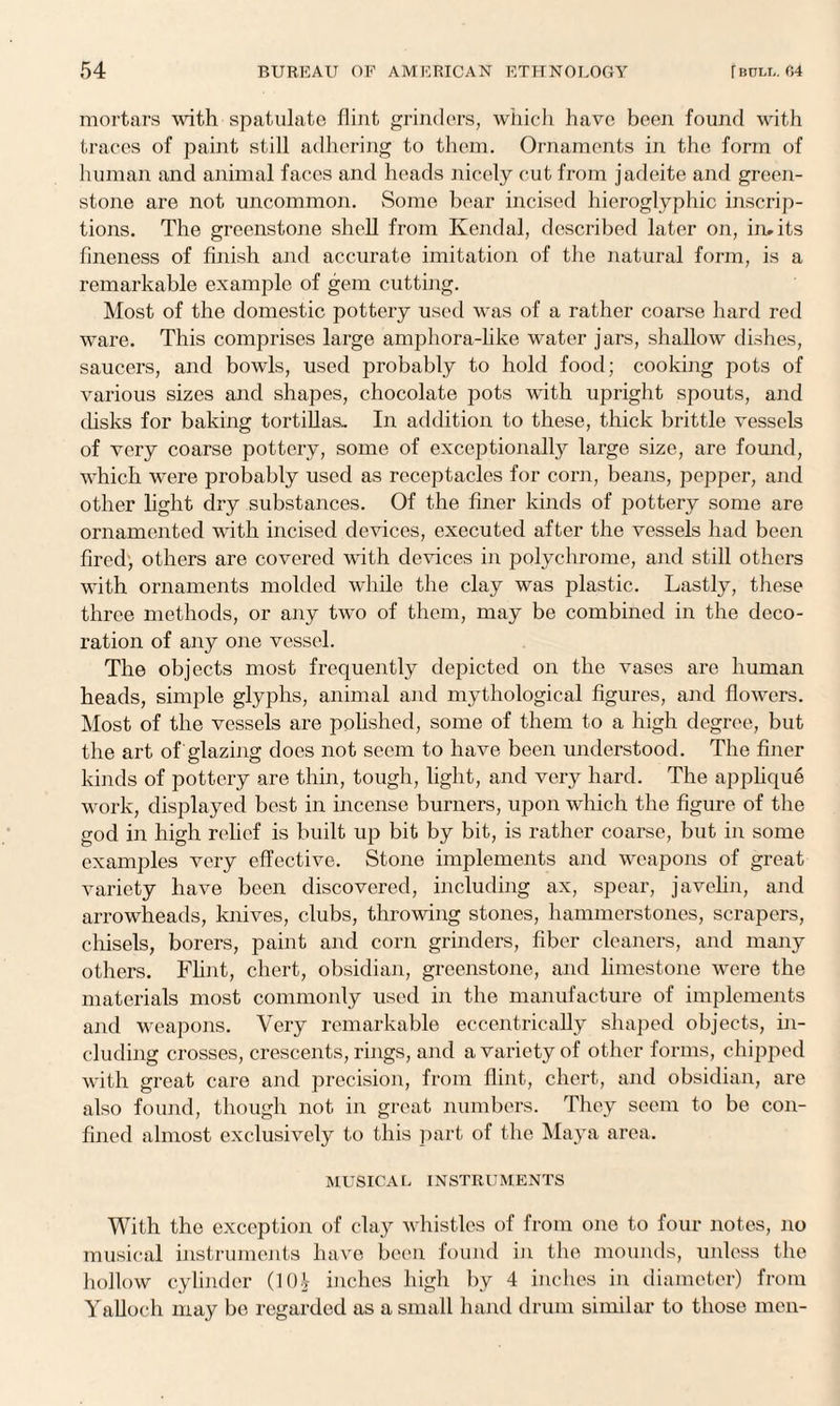 mortars with spatulate flint grinders, which have been found with traces of paint still adhering to them. Ornaments in the form of human and animal faces and heads nicely cut from jadeite and green¬ stone are not uncommon. Some bear incised hieroglyphic inscrip¬ tions. The greenstone shell from Kendal, described later on, in. its fineness of finish and accurate imitation of the natural form, is a remarkable example of gem cutting. Most of the domestic pottery used was of a rather coarse hard red ware. This comprises large amphora-like water jars, shallow dishes, saucers, and bowls, used probably to hold food; cooking pots of various sizes and shapes, chocolate pots with upright spouts, and disks for baking tortillas.. In addition to these, thick brittle vessels of very coarse pottery, some of exceptionally large size, are found, which were probably used as receptacles for corn, beans, pepper, and other light dry substances. Of the finer kinds of pottery some are ornamented with incised devices, executed after the vessels had been fired, others are covered with devices in polychrome, and still others with ornaments molded while the clay was plastic. Lastly, these three methods, or any two of them, may be combined in the deco¬ ration of any one vessel. The objects most frequently depicted on the vases are human heads, simple glyphs, animal and mythological figures, and flowers. Most of the vessels are polished, some of them to a high degree, but the art of glazing does not seem to have been understood. The finer kinds of pottery are thin, tough, light, and very hard. The applique work, displayed best in incense burners, upon which the figure of the god in high relief is built up bit by bit, is rather coarse, but in some examples very effective. Stone implements and weapons of great variety have been discovered, including ax, spear, javelin, and arrowheads, knives, clubs, throwing stones, hammerstones, scrapers, chisels, borers, paint and corn grinders, fiber cleaners, and many others. Flint, chert, obsidian, greenstone, and limestone were the materials most commonly used in the manufacture of implements and weapons. Very remarkable eccentrically shaped objects, in¬ cluding crosses, crescents, rings, and a variety of other forms, chipped with great care and precision, from flint, chert, and obsidian, are also found, though not in great numbers. They seem to be con¬ fined almost exclusively to this part of the Maya area. MUSICAL INSTRUMENTS With the exception of clay whistles of from one to four notes, no musical instruments have been found in the mounds, unless the hollow cylinder (10^ inches high by 4 inches in diameter) from Yalloeh may be regarded as a small hand drum similar to those men-