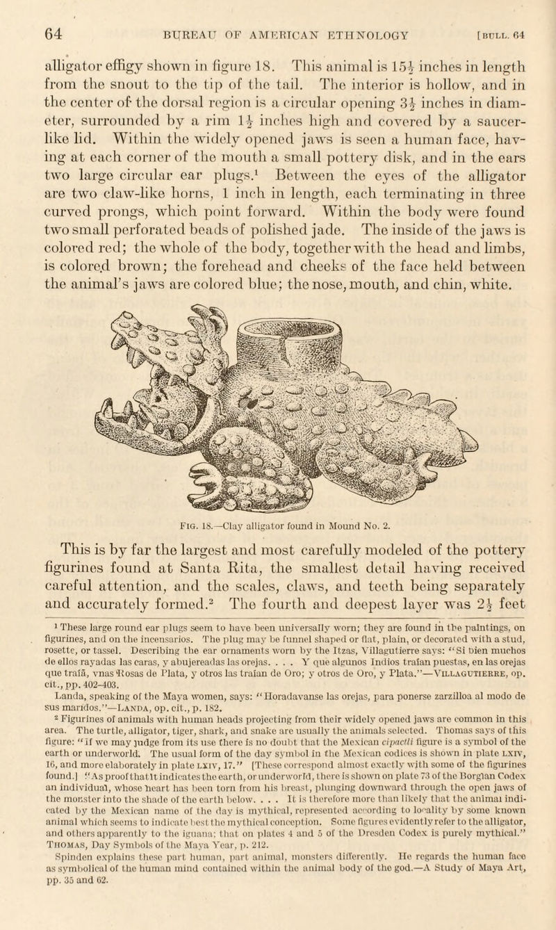 alligator effigy shown in figure 18. This animal is 154 inches in length from the snout to the tip of the tail. The interior is hollow, and in the center of- the dorsal region is a circular opening 3£ inches in diam¬ eter, surrounded by a rim 1£ inches high and covered by a saucer¬ like lid. Within the widely opened jaws is seen a human face, hav¬ ing at each corner of the mouth a small pottery disk, and in the ears two large circular ear plugs.1 Between the eyes of the alligator are two claw-like horns, 1 inch in length, each terminating in throe curved prongs, which point forward. Within the body were found two small perforated beads of polished jade. The inside of the jaws is colored red; the whole of the body, together with the head and limbs, is colore.d brown; the forehead and cheeks of the face held between the animal’s jaws are colored blue; the nose, mouth, and chin, white. This is by far the largest and most carefully modeled of the pottery figurines found at Santa Rita, the smallest detail having received careful attention, and the scales, claws, and teeth being separately and accurately formed.2 The fourth and deepest layer was 2^ feet 1 These large round ear plugs seem to have been universally worn; they are found in the paintings, on figurines, and on the incensarios. The plug may be fimncl shaped or flat, plain, or decorated with a stud, rosette, or tassel. Describing the ear ornaments worn by the Itzas, Yillagutierre says: “Si bien muchos de ellos rayadas las caras, y abujereadas las orejas. ... Y que algunos Indios traian puestas, en las orejas quo traia, vnas 'Rosas de Plata, y otros las traian de Oro; y otros de Oro, y Plata.—Yillagutierre, op. cit.,pp. 402-403. Landa, speaking of the Maya women, says: “ Horadavanse las orejas, para ponerse zarzilloa al modo de sus maridos.”—Landa, op. cit., p. 182. 2 Figurines of animals with human heads projecting from their widely opened jaws are common in this area. The turtle, alligator, tiger, shark, and snake are usually the animals selected. Thomas says of this figure: “If wc may judge from its use there is no doubt that the Mexican cipaclli figure is a symbol of the earth or underworld. The usual form of the day symbol in the Mexican codices is shown in plate lxiv, IG, and moroelaborately in plate lxiv, 17.” [These correspond almost exactly with some of the figurines found.] “ As proof that It indicates tho earth, or underworld, thero is shown on plate 73 of the Borglan Codex an individual, whose heart has been torn from his breast, plunging downward through the open jaws of the monster into the shade of tho earth below. . . . It is therefore more than likely that the animal indi¬ cated by tho Mexican name of the day is mythical, represented according to locality by some known animal which seems to indicate best tho mythical conception. Pome figures evidently refer to the alligat or, and others apparently to the iguana; that on plates 4 and 5 of the Dresden Codex is purely mythical.” Thomas, Day Symbols of the Maya Year, p. 212. Spindcn explains these part human, part animal, monsters differently. He regards tho human faco as symbolical of the human mind contained within the animal body of tho god.—A Study of Maya Art, pp. 35 and 02.