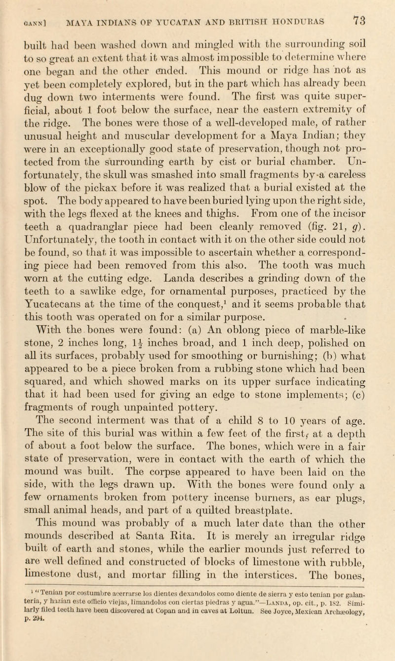 built had been washed down and mingled with the surrounding soil to so great an extent that it was almost impossible to determine where one besran and the other ended. This mound or ridge has not as yet been completely explored, but in the part which has already been dug down two interments were found. The first was quite super¬ ficial, about 1 foot below the surface, near the eastern extremity of the ridge. The bones were those of a well-developed male, of rather unusual height and muscular development for a Maya Indian; they were in an exceptionally good state of preservation, though not pro¬ tected from the surrounding earth by cist or burial chamber. Un¬ fortunately, the skull was smashed into small fragments by-a careless blow of the pickax before it was realized that a burial existed at the spot. The bod}^ appeared to have been buried lying upon the right side, with the legs flexed at. the knees and thighs. From one of the incisor teeth a quadranglar piece had been cleanly removed (fig. 21, g). Unfortunately, the tooth in contact with it on the other side could not be found, so that it was impossible to ascertain whether a correspond¬ ing piece had been removed from this also. The tooth was much worn at the cutting edge. Landa describes a grinding down of the teeth to a sawlike edge, for ornamental purposes, practiced by the Yucatecans at the time of the conquest,1 and it seems probable that this tooth was operated on for a similar purpose. Wit-h the bones were found: (a) An oblong piece of marble-like stone, 2 inches long, 1J inches broad, and 1 inch deep, polished on all its surfaces, probably used for smoothing or burnishing; (b) what appeared to be a piece broken from a rubbing stone which had been squared, and which showed marks on its upper surface indicating that it had been used for giving an edge to stone implements; (c) fragments of rough unpainted pottery. The second interment was that of a child 8 to 10 years of age. The site of this burial was within a few feet of the firsts at a depth of about a foot below the surface. The bones, which were in a fair state of preservation, were in contact with the earth of which the mound was built. The corpse appeared to have been laid on the side, with the legs drawn up. With the bones were found only a few ornaments broken from pottery incense burners, as ear plugs, small animal heads, and part of a quilted breastplate. This mound was probably of a much later date than the other mounds described at Santa Rita. It is merely an irregular ridge built of earth and stones, while the earlier mounds just referred to are well defined and constructed of blocks of limestone with rubble, limestone dust, and mortar tilling in the interstices. The bones, 1 “Tenian por costumbre acerrarse los dientes dexandolos coino diente de sierra y esto tenian por galan- teria, y hazian esto officio viejas, limandolos con ciertas piedras y agua.”—Landa, op. cit., p. 182. Simi¬ larly filed teeth have been discovered at Copan and in caves at Lollun. See Joyce, Mexican Archeology, p. 224.